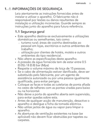 1. INFORMAÇÕES DE SEGURANÇA
Leia atentamente as instruções fornecidas antes de
instalar e utilizar o aparelho. O fabricante não é
responsável por lesões ou danos resultantes de
instalação e utilização incorrectas. Guarde sempre as
instruções junto do aparelho para futura referência.
1.1 Segurança geral
• Este aparelho destina-se exclusivamente a utilizações
domésticas ou semelhantes, tais como:
– turismo rural; áreas de cozinha destinadas ao
pessoal em lojas, escritórios e outros ambientes de
trabalho;
– utilização por clientes de hotéis, motéis e outros
ambientes do tipo residencial.
• Não altere as especificações deste aparelho.
• A pressão da água fornecida tem de estar entre 0.5
(0.05) / 8 (0.8) bar (Mpa)
• Respeite o volume máximo de loiça de 15 pessoas.
• Se o cabo de alimentação estiver danificado, deve ser
substituído pelo fabricante, por um agente de
assistência autorizado ou por uma pessoa igualmente
qualificada, para evitar perigos.
• Coloque as facas e todas as cutelarias de ponta afiada
no cesto de talheres com as pontas viradas para baixo
ou na horizontal.
• Não deixe a porta do aparelho aberta sem supervisão,
para evitar quedas sobre esta.
• Antes de qualquer acção de manutenção, desactive o
aparelho e desligue a ficha da tomada eléctrica.
• Não utilize jactos de água ou vapor para limpar o
aparelho.
• As aberturas de ventilação existentes na base (se
aplicável) não devem ficar obstruídas por tapetes ou
carpetes.
PORTUGUÊS 3
 