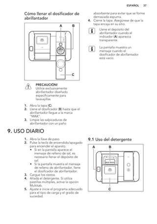 Cómo llenar el dosificador de
abrillantador
A B
C
PRECAUCIÓN!
Utilice exclusivamente
abrillantador diseñado
específicamente para
lavavajillas.
1. Abra la tapa (C).
2. Llene el dosificador (B) hasta que el
abrillantador llegue a la marca
"MAX".
3. Limpie las salpicaduras de
abrillantador con un paño
absorbente para evitar que se forme
demasiada espuma.
4. Cierre la tapa. Asegúrese de que la
tapa encaja en su sitio.
Llene el depósito del
abrillantador cuando el
indicador (A) aparezca
transparente.
La pantalla muestra un
mensaje cuando el
dosificador de abrillantador
está vacío.
9. USO DIARIO
1. Abra la llave de paso.
2. Pulse la tecla de encendido/apagado
para encender el aparato.
• Si en la pantalla aparece el
mensaje de relleno de sal, es
necesario llenar el depósito de
sal.
• Si la pantalla muestra el mensaje
de relleno de abrillantador, llene
el dosificador de abrillantador.
3. Cargue los cestos.
4. Añada el detergente. Si utiliza
pastillas múltiples, active la opción
Multitab.
5. Ajuste e inicie el programa adecuado
para el tipo de carga y el grado de
suciedad.
9.1 Uso del detergente
A B
C
ESPAÑOL 37
 