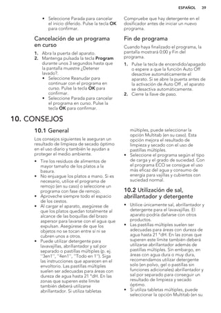 • Seleccione Parada para cancelar
el inicio diferido. Pulse la tecla OK
para confirmar.
Cancelación de un programa
en curso
1. Abra la puerta del aparato.
2. Mantenga pulsada la tecla Program
durante unos 3 segundos hasta que
la pantalla muestre ¿Detener
lavado?.
• Seleccione Reanudar para
continuar con el programa en
curso. Pulse la tecla OK para
confirmar.
• Seleccione Parada para cancelar
el programa en curso. Pulse la
tecla OK para confirmar.
Compruebe que hay detergente en el
dosificador antes de iniciar un nuevo
programa.
Fin de programa
Cuando haya finalizado el programa, la
pantalla mostrará 0:00 y Fin del
programa.
1. Pulse la tecla de encendido/apagado
o espere a que la función Auto Off
desactive automáticamente el
aparato. Si se abre la puerta antes de
la activación de Auto Off , el aparato
se desactiva automáticamente.
2. Cierre la llave de paso.
10. CONSEJOS
10.1 General
Los consejos siguientes le aseguran un
resultado de limpieza de secado óptimo
en el uso diario y también le ayudan a
proteger el medio ambiente.
• Tire los residuos de alimentos de
mayor tamaño de los platos a la
basura.
• No enjuague los platos a mano. Si es
necesario, utilice el programa de
remojo (en su caso) o seleccione un
programa con fase de remojo.
• Aproveche siempre todo el espacio
de los cestos.
• Al cargar el aparato, asegúrese de
que los platos quedan totalmente al
alcance de las boquillas del brazo
aspersor para lavarse con el agua que
expulsan. Asegúrese de que los
objetos no se tocan entre sí ni se
cubren unos a otros.
• Puede utilizar detergente para
lavavajillas, abrillantador y sal por
separado o pastillas múltiples (p. ej.
''3en1'', ''4en1'', ''Todo en 1''). Siga
las instrucciones que aparecen en el
envoltorio. Las pastillas múltiples
suelen ser adecuadas para áreas con
dureza de agua hasta 21 °dH. En las
zonas que superen este límite
también deberá utilizarse
abrillantador. Si utiliza tabletas
múltiples, puede seleccionar la
opción Multitab (en su caso). Esta
opción mejora el resultado de
limpieza y secado con el uso de
pastillas múltiples.
• Seleccione el programa según el tipo
de carga y el grado de suciedad. Con
el programa ECO se consigue el uso
más eficaz del agua y consumo de
energía para vajillas y cubiertos con
suciedad normal.
10.2 Utilización de sal,
abrillantador y detergente
• Utilice únicamente sal, abrillantador y
detergente para el lavavajillas. El
aparato podría dañarse con otros
productos.
• Las pastillas múltiples suelen ser
adecuadas para áreas con dureza de
agua hasta 21 °dH. En las zonas que
superen este límite también deberá
utilizarse abrillantador además de
pastillas múltiples. Sin embargo, en
áreas con agua dura o muy dura,
recomendamos utilizar detergente
solo (en polvo, gel o pastillas sin
funciones adicionales) abrillantador y
sal por separado para conseguir un
resultado de limpieza y secado
óptimo.
• Si utiliza tabletas múltiples, puede
seleccionar la opción Multitab (en su
ESPAÑOL 39
 