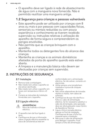 • O aparelho deve ser ligado à rede de abastecimento
de água com a mangueira nova fornecida. Não é
permitido reutilizar uma mangueira antiga.
1.2 Segurança para crianças e pessoas vulneráveis
• Este aparelho pode ser utilizado por crianças com 8
anos ou mais e por pessoas com capacidades físicas,
sensoriais ou mentais reduzidas ou com pouca
experiência e conhecimento se tiverem recebido
supervisão ou instruções relativas à utilização do
aparelho de forma segura e compreenderem os
perigos envolvidos.
• Não permita que as crianças brinquem com o
aparelho.
• Mantenha todos os detergentes fora do alcance das
crianças.
• Mantenha as crianças e os animais domésticos
afastados da porta do aparelho quando esta estiver
aberta.
• A limpeza e a manutenção básica não devem ser
efectuadas por crianças sem supervisão.
2. INSTRUÇÕES DE SEGURANÇA
2.1 Instalação
• Remova toda a embalagem.
• Não instale nem utilize o aparelho se
ele estiver danificado.
• Não instale nem utilize o aparelho em
locais com temperatura inferior a 0
°C.
• Cumpra as instruções de instalação
fornecidas com o aparelho.
2.2 Ligação eléctrica
ADVERTÊNCIA!
Risco de incêndio e choque
eléctrico.
• O aparelho tem de ficar ligado à
terra.
• Certifique-se de que a informação
sobre a ligação eléctrica existente na
placa de características está em
conformidade com a alimentação
eléctrica. Se não estiver, contacte um
electricista.
• Utilize sempre uma tomada bem
instalada e à prova de choques
eléctricos.
• Não utilize adaptadores de tomadas
duplas ou triplas, nem cabos de
extensão.
• Certifique-se de que não danifica a
ficha e o cabo de alimentação
eléctrica. Se for necessário substituir o
cabo de alimentação, esta operação
deve ser efectuada pelo nosso Centro
de Assistência Técnica.
• Ligue a ficha à tomada eléctrica
apenas no final da instalação.
Certifique-se de que a ficha fica
acessível após a instalação.
• Não puxe o cabo de alimentação
para desligar o aparelho. Puxe
sempre a ficha de alimentação.
www.aeg.com4
 