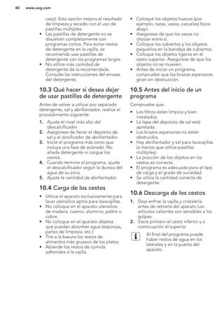 caso). Esta opción mejora el resultado
de limpieza y secado con el uso de
pastillas múltiples.
• Las pastillas de detergente no se
disuelven completamente con
programas cortos. Para evitar restos
de detergente en la vajilla, se
recomienda usar pastillas de
detergente con los programas largos.
• No utilice más cantidad de
detergente de la recomendada.
Consulte las instrucciones del envase
del detergente.
10.3 Qué hacer si desea dejar
de usar pastillas de detergente
Antes de volver a utilizar por separado
detergente, sal y abrillantador, realice el
procedimiento siguiente.
1. Ajuste el nivel más alto del
descalcificador.
2. Asegúrese de llenar el depósito de
sal y el dosificador de abrillantador.
3. Inicie el programa más corto que
incluya una fase de aclarado. No
añada detergente ni cargue los
cestos.
4. Cuando termine el programa, ajuste
el descalcificador según la dureza del
agua de su zona.
5. Ajuste la cantidad de abrillantador.
10.4 Carga de los cestos
• Utilice el aparato exclusivamente para
lavar utensilios aptos para lavavajillas.
• No coloque en el aparato utensilios
de madera, cuerno, aluminio, peltre o
cobre.
• No coloque en el aparato objetos
que puedan absorber agua (esponjas,
paños de limpieza, etc.).
• Tire a la basura los restos de
alimentos más gruesos de los platos.
• Ablande los restos de comida
adheridos a la vajilla.
• Coloque los objetos huecos (por
ejemplo, tazas, vasos, cazuelas) boca
abajo.
• Asegúrese de que los vasos no
chocan entre sí.
• Coloque los cubiertos y los objetos
pequeños en la bandeja de cubiertos.
• Coloque los objetos ligeros en el
cesto superior. Asegúrese de que los
objetos no se mueven.
• Antes de iniciar un programa,
compruebe que los brazos aspersores
giran sin obstrucción.
10.5 Antes del inicio de un
programa
Compruebe que:
• Los filtros están limpios y bien
instalados.
• La tapa del depósito de sal está
apretada.
• Los brazos aspersores no están
obstruidos.
• Hay abrillantador y sal para lavavajillas
(a menos que utilice pastillas
múltiples).
• La posición de los objetos en los
cestos es correcta.
• El programa es adecuado para el tipo
de carga y el grado de suciedad.
• Se utiliza la cantidad correcta de
detergente.
10.6 Descarga de los cestos
1. Deje enfriar la vajilla y cristalería
antes de retirarla del aparato Los
artículos calientes son sensibles a los
golpes.
2. Vacíe primero el cesto inferior y a
continuación el superior
Al final del programa puede
haber restos de agua en los
laterales y en la puerta del
aparato.
www.aeg.com40
 