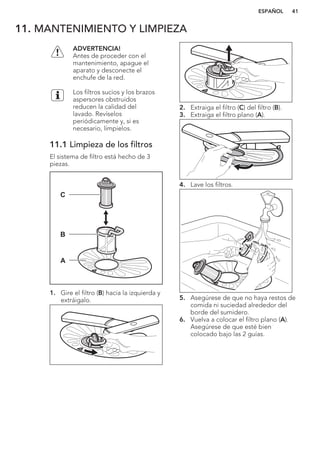 11. MANTENIMIENTO Y LIMPIEZA
ADVERTENCIA!
Antes de proceder con el
mantenimiento, apague el
aparato y desconecte el
enchufe de la red.
Los filtros sucios y los brazos
aspersores obstruidos
reducen la calidad del
lavado. Revíselos
periódicamente y, si es
necesario, límpielos.
11.1 Limpieza de los filtros
El sistema de filtro está hecho de 3
piezas.
C
B
A
1. Gire el filtro (B) hacia la izquierda y
extráigalo.
2. Extraiga el filtro (C) del filtro (B).
3. Extraiga el filtro plano (A).
4. Lave los filtros.
5. Asegúrese de que no haya restos de
comida ni suciedad alrededor del
borde del sumidero.
6. Vuelva a colocar el filtro plano (A).
Asegúrese de que esté bien
colocado bajo las 2 guías.
ESPAÑOL 41
 