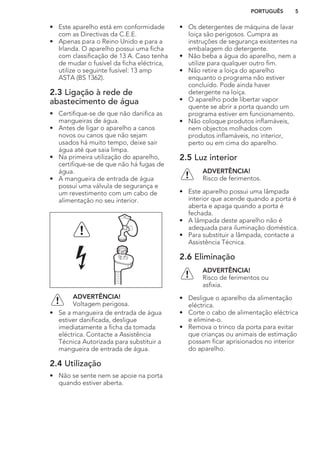 • Este aparelho está em conformidade
com as Directivas da C.E.E.
• Apenas para o Reino Unido e para a
Irlanda. O aparelho possui uma ficha
com classificação de 13 A. Caso tenha
de mudar o fusível da ficha eléctrica,
utilize o seguinte fusível: 13 amp
ASTA (BS 1362).
2.3 Ligação à rede de
abastecimento de água
• Certifique-se de que não danifica as
mangueiras de água.
• Antes de ligar o aparelho a canos
novos ou canos que não sejam
usados há muito tempo, deixe sair
água até que saia limpa.
• Na primeira utilização do aparelho,
certifique-se de que não há fugas de
água.
• A mangueira de entrada de água
possui uma válvula de segurança e
um revestimento com um cabo de
alimentação no seu interior.
ADVERTÊNCIA!
Voltagem perigosa.
• Se a mangueira de entrada de água
estiver danificada, desligue
imediatamente a ficha da tomada
eléctrica. Contacte a Assistência
Técnica Autorizada para substituir a
mangueira de entrada de água.
2.4 Utilização
• Não se sente nem se apoie na porta
quando estiver aberta.
• Os detergentes de máquina de lavar
loiça são perigosos. Cumpra as
instruções de segurança existentes na
embalagem do detergente.
• Não beba a água do aparelho, nem a
utilize para qualquer outro fim.
• Não retire a loiça do aparelho
enquanto o programa não estiver
concluído. Pode ainda haver
detergente na loiça.
• O aparelho pode libertar vapor
quente se abrir a porta quando um
programa estiver em funcionamento.
• Não coloque produtos inflamáveis,
nem objectos molhados com
produtos inflamáveis, no interior,
perto ou em cima do aparelho.
2.5 Luz interior
ADVERTÊNCIA!
Risco de ferimentos.
• Este aparelho possui uma lâmpada
interior que acende quando a porta é
aberta e apaga quando a porta é
fechada.
• A lâmpada deste aparelho não é
adequada para iluminação doméstica.
• Para substituir a lâmpada, contacte a
Assistência Técnica.
2.6 Eliminação
ADVERTÊNCIA!
Risco de ferimentos ou
asfixia.
• Desligue o aparelho da alimentação
eléctrica.
• Corte o cabo de alimentação eléctrica
e elimine-o.
• Remova o trinco da porta para evitar
que crianças ou animais de estimação
possam ficar aprisionados no interior
do aparelho.
PORTUGUÊS 5
 