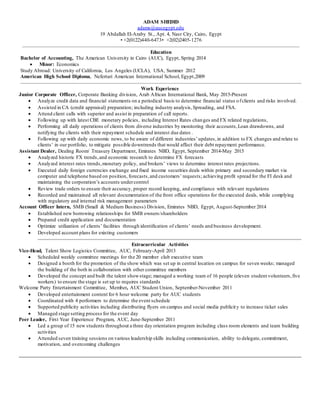 ADAM SHEDID
adams@aucegypt.edu
19 Abdallah El-Araby St., Apt. 4, Nasr City, Cairo, Egypt
• +2(0122)440-6473• +2(02)2405-1276
Education
Bachelor of Accounting, The American University in Cairo (AUC), Egypt, Spring 2014
 Minor: Economics
Study Abroad: University of California, Los Angeles (UCLA), USA, Summer 2012
American High School Diploma, Nefertari American International School, Egypt,2009
Work Experience
Junior Corporate Officer, Corporate Banking division, Arab African International Bank, May 2015-Present
 Analyze credit data and financial statements on a periodical basis to determine financial status ofclients and risks involved.
 Assisted in CA (credit appraisal) preparation; including industry analysis,Spreading, and FSA.
 Attend client calls with superior and assist in preparation of call reports.
 Following up with latest CBE monetary policies, including Interest Rates changes and FX related regulations,
 Performing all daily operations of clients from diverse industries by monitoring their accounts,Loan drawdowns, and
notifying the clients with their repayment schedule and interest due dates .
 Following up with daily economic news, to be aware of different industries’updates,in addition to FX changes and relate to
clients’ in our portfolio, to mitigate possible downtrends that would affect their debt repayment performance.
Assistant Dealer, Dealing Room/ Treasury Department, Emirates NBD, Egypt, September 2014-May 2015
 Analyzed historic FX trends,and economic research to determine FX forecasts
 Analyzed interest rates trends,monetary policy, and brokers’ views to determine interest rates projections.
 Executed daily foreign currencies exchange and fixed income securities deals within primary and secondary market via
computer and telephone based on position, forecasts,and customers’ requests; achieving profit spread for the FI desk and
maintaining the corporation’s accounts undercontrol
 Review trade orders to ensure their accuracy, proper record keeping, and compliance with relevant regulations
 Recorded and maintained all relevant documentation of the front office operations for the executed deals, while complying
with regulatory and internal risk management parameters
Account Officer Intern, SMB (Small & Medium Business) Division, Emirates NBD, Egypt, August-September 2014
 Established new borrowing relationships for SMB owners/shareholders
 Prepared credit application and documentation
 Optimize utilization of clients’ facilities through identification of clients’ needs and business development.
 Developed account plans for existing customers
Extracurricular Activities
Vice-Head, Talent Show Logistics Committee, AUC, February-April 2013
 Scheduled weekly committee meetings for the 20 member club executive team
 Designed a booth for the promotion of the show which was set up in central location on campus for seven weeks; managed
the building of the both in collaboration with other committee members
 Developed the concept and built the talent showstage; managed a working team of 16 people (eleven student volunteers,five
workers) to ensure the stage is set up to requires standards
Welcome Party Entertainment Committee, Member, AUC Student Union, September-November 2011
 Developed entertainment content for 6 hour welcome party for AUC students
 Coordinated with 4 performers to determine the event schedule
 Supported publicity activities including distributing flyers on campus and social media publicity to increase ticket sales
 Managed stage setting process for the event day
Peer Leader, First Year Experience Program, AUC, June-September 2011
 Led a group of 15 new students throughout a three day orientation program including class room elements and team building
activities
 Attended seven training sessions on various leadership skills including communication, ability to delegate, commitment,
motivation, and overcoming challenges
 