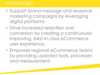 Why Redesign?
• Support brand message and seasonal
marketing campaigns by leveraging
digital platforms.
• Drive increased retention and
conversion by creating a continuously-
improving, best-in-class eCommerce
user experience.
• Empower regional eCommerce teams
by providing updated tools, processes
and measurement.
 