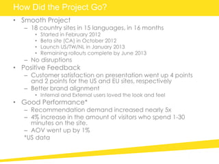 How Did the Project Go?
• Smooth Project
– 18 country sites in 15 languages, in 16 months
• Started in February 2012
• Beta site (CA) in October 2012
• Launch US/TW/NL in January 2013
• Remaining rollouts complete by June 2013
– No disruptions
• Positive Feedback
– Customer satisfaction on presentation went up 4 points
and 2 points for the US and EU sites, respectively
– Better brand alignment
• Internal and External users loved the look and feel
• Good Performance*
– Recommendation demand increased nearly 5x
– 4% increase in the amount of visitors who spend 1-30
minutes on the site.
– AOV went up by 1%
*US data
 