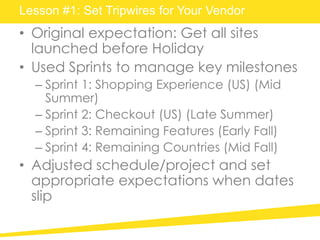 Lesson #1: Set Tripwires for Your Vendor
• Original expectation: Get all sites
launched before Holiday
• Used Sprints to manage key milestones
– Sprint 1: Shopping Experience (US) (Mid
Summer)
– Sprint 2: Checkout (US) (Late Summer)
– Sprint 3: Remaining Features (Early Fall)
– Sprint 4: Remaining Countries (Mid Fall)
• Adjusted schedule/project and set
appropriate expectations when dates
slip
 