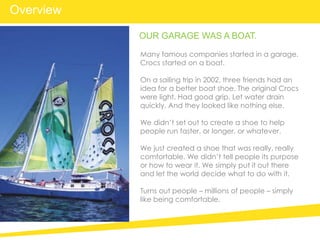 Many famous companies started in a garage.
Crocs started on a boat.
On a sailing trip in 2002, three friends had an
idea for a better boat shoe. The original Crocs
were light. Had good grip. Let water drain
quickly. And they looked like nothing else.
We didn’t set out to create a shoe to help
people run faster, or longer, or whatever.
We just created a shoe that was really, really
comfortable. We didn’t tell people its purpose
or how to wear it. We simply put it out there
and let the world decide what to do with it.
Turns out people – millions of people – simply
like being comfortable.
OUR GARAGE WAS A BOAT.
Overview
 