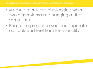 #2: Separate Functional Enhancements From Marketing Changes
• Measurements are challenging when
two dimensions are changing at the
same time
• Phase the project so you can separate
out look-and-feel from functionality
 