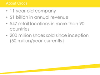 About Crocs
• 11 year old company
• $1 billion in annual revenue
• 547 retail locations in more than 90
countries
• 200 million shoes sold since inception
(50 million/year currently)
 