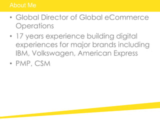 About Me
• Global Director of Global eCommerce
Operations
• 17 years experience building digital
experiences for major brands including
IBM, Volkswagen, American Express
• PMP, CSM
 