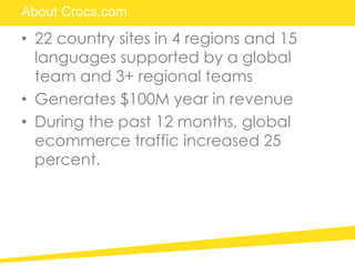 About Crocs.com
• 22 country sites in 4 regions and 15
languages supported by a global
team and 3+ regional teams
• Generates $100M year in revenue
• During the past 12 months, global
ecommerce traffic increased 25
percent.
 