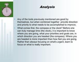 Analysis
• Any of the tools previously mentioned are good by
themselves, but when combined together provide direction
and priority to what needs to be accomplished to improve.
• What comes first, the compass or the clock? Before one
can truly manage time (the clock), it is important to know
where you are going, what your priorities and goals are, in
which direction you are headed (the compass). Where you
are headed is more important than how fast you are going.
Rather than always focusing on what's urgent, learn to
focus on what is really important.
 