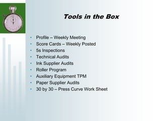Tools in the Box
• Profile – Weekly Meeting
• Score Cards – Weekly Posted
• 5s Inspections
• Technical Audits
• Ink Supplier Audits
• Roller Program
• Auxiliary Equipment TPM
• Paper Supplier Audits
• 30 by 30 – Press Curve Work Sheet
 
