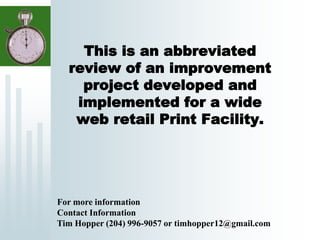 This is an abbreviated
review of an improvement
project developed and
implemented for a wide
web retail Print Facility.
For more information
Contact Information
Tim Hopper (204) 996-9057 or timhopper12@gmail.com
 
