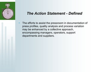 The Action Statement - Defined
• The efforts to assist the pressroom in documentation of
press profiles, quality analysis and process variation
may be enhanced by a collective approach,
encompassing managers, operators, support
departments and suppliers.
 