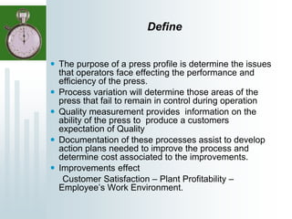 Define
 The purpose of a press profile is determine the issues
that operators face effecting the performance and
efficiency of the press.
 Process variation will determine those areas of the
press that fail to remain in control during operation
 Quality measurement provides information on the
ability of the press to produce a customers
expectation of Quality
 Documentation of these processes assist to develop
action plans needed to improve the process and
determine cost associated to the improvements.
 Improvements effect
Customer Satisfaction – Plant Profitability –
Employee’s Work Environment.
 