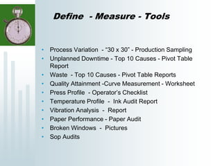 Define - Measure - Tools
• Process Variation - “30 x 30” - Production Sampling
• Unplanned Downtime - Top 10 Causes - Pivot Table
Report
• Waste - Top 10 Causes - Pivot Table Reports
• Quality Attainment -Curve Measurement - Worksheet
• Press Profile - Operator’s Checklist
• Temperature Profile - Ink Audit Report
• Vibration Analysis - Report
• Paper Performance - Paper Audit
• Broken Windows - Pictures
• Sop Audits
 