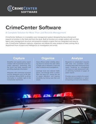 SOFTWARE
CrimeCenter Software
A Complete Solution for More Than Just Records Management
CrimeCenter Software is a complete case management system designed by law enforcement
experts to function in the field and from the desk. Built to function as a single system with an intel-
ligent case management structure and powerful analytics engine that are integrated and easy to
use, CrimeCenter Software captures, organizes and allows for easy analysis of data coming into a
department from incident and intelligence to investigation and arrest.
Capture
Simplifies and speeds police report
creation with incremental smart doc-
ument approach, presenting only
the forms and fields required and
pre-filling duplicate information.
Integrates with commonly accessed
records databases such as 911, Mo-
tor Vehicles, FBI and NCIC, so all the
information is available right in the
CrimeCenter dashboard.
Organize
Gives officers better visibility, allow-
ing them to connect the dots within
a single case or between a case and
other incidents and investigations.
Leverage local and national intelli-
gence, sort through what is action-
able and what isn’t, assess the risk
of repeat offenders, and improve
solvability by linking case files and
assets.
Analyze
Responds to complicated requests
with clear and consistent results,
enabling deep data mining and easy
report rendering so investigators
can focus on case assessment rath-
er skimming hundreds of pages of
paper reports.
Provides secure analytics for power-
ing internal investigations or nation-
al reporting on local crime statistics.
 