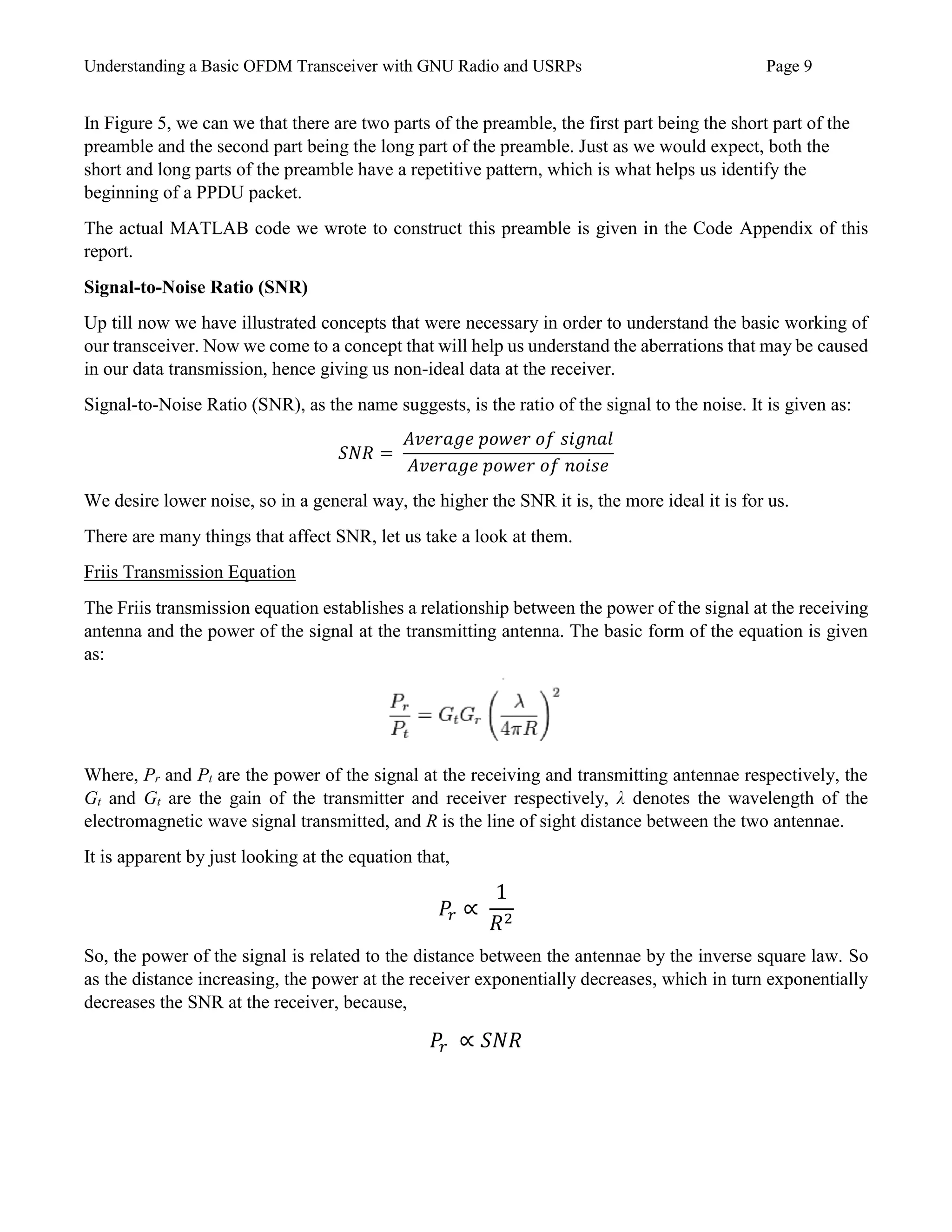 Understanding a Basic OFDM Transceiver with GNU Radio and USRPs Page 9
In Figure 5, we can we that there are two parts of the preamble, the first part being the short part of the
preamble and the second part being the long part of the preamble. Just as we would expect, both the
short and long parts of the preamble have a repetitive pattern, which is what helps us identify the
beginning of a PPDU packet.
The actual MATLAB code we wrote to construct this preamble is given in the Code Appendix of this
report.
Signal-to-Noise Ratio (SNR)
Up till now we have illustrated concepts that were necessary in order to understand the basic working of
our transceiver. Now we come to a concept that will help us understand the aberrations that may be caused
in our data transmission, hence giving us non-ideal data at the receiver.
Signal-to-Noise Ratio (SNR), as the name suggests, is the ratio of the signal to the noise. It is given as:
𝑆𝑁𝑅 =
𝐴𝑣𝑒𝑟𝑎𝑔𝑒 𝑝𝑜𝑤𝑒𝑟 𝑜𝑓 𝑠𝑖𝑔𝑛𝑎𝑙
𝐴𝑣𝑒𝑟𝑎𝑔𝑒 𝑝𝑜𝑤𝑒𝑟 𝑜𝑓 𝑛𝑜𝑖𝑠𝑒
We desire lower noise, so in a general way, the higher the SNR it is, the more ideal it is for us.
There are many things that affect SNR, let us take a look at them.
Friis Transmission Equation
The Friis transmission equation establishes a relationship between the power of the signal at the receiving
antenna and the power of the signal at the transmitting antenna. The basic form of the equation is given
as:
Where, Pr and Pt are the power of the signal at the receiving and transmitting antennae respectively, the
Gt and Gt are the gain of the transmitter and receiver respectively, λ denotes the wavelength of the
electromagnetic wave signal transmitted, and R is the line of sight distance between the two antennae.
It is apparent by just looking at the equation that,
𝑃𝑟 ∝
1
𝑅2
So, the power of the signal is related to the distance between the antennae by the inverse square law. So
as the distance increasing, the power at the receiver exponentially decreases, which in turn exponentially
decreases the SNR at the receiver, because,
𝑃𝑟 ∝ 𝑆𝑁𝑅
 