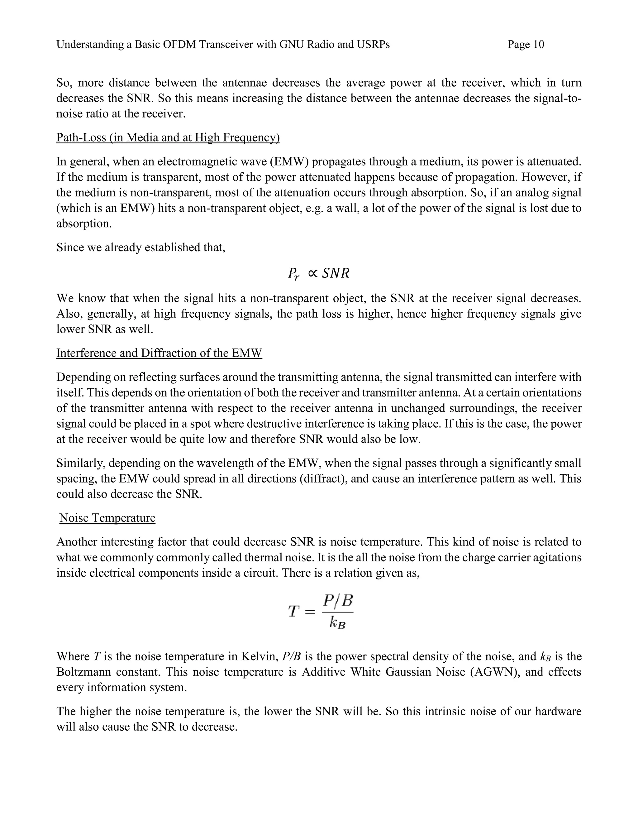 Understanding a Basic OFDM Transceiver with GNU Radio and USRPs Page 10
So, more distance between the antennae decreases the average power at the receiver, which in turn
decreases the SNR. So this means increasing the distance between the antennae decreases the signal-to-
noise ratio at the receiver.
Path-Loss (in Media and at High Frequency)
In general, when an electromagnetic wave (EMW) propagates through a medium, its power is attenuated.
If the medium is transparent, most of the power attenuated happens because of propagation. However, if
the medium is non-transparent, most of the attenuation occurs through absorption. So, if an analog signal
(which is an EMW) hits a non-transparent object, e.g. a wall, a lot of the power of the signal is lost due to
absorption.
Since we already established that,
𝑃𝑟 ∝ 𝑆𝑁𝑅
We know that when the signal hits a non-transparent object, the SNR at the receiver signal decreases.
Also, generally, at high frequency signals, the path loss is higher, hence higher frequency signals give
lower SNR as well.
Interference and Diffraction of the EMW
Depending on reflecting surfaces around the transmitting antenna, the signal transmitted can interfere with
itself. This depends on the orientation of both the receiver and transmitter antenna. At a certain orientations
of the transmitter antenna with respect to the receiver antenna in unchanged surroundings, the receiver
signal could be placed in a spot where destructive interference is taking place. If this is the case, the power
at the receiver would be quite low and therefore SNR would also be low.
Similarly, depending on the wavelength of the EMW, when the signal passes through a significantly small
spacing, the EMW could spread in all directions (diffract), and cause an interference pattern as well. This
could also decrease the SNR.
Noise Temperature
Another interesting factor that could decrease SNR is noise temperature. This kind of noise is related to
what we commonly commonly called thermal noise. It is the all the noise from the charge carrier agitations
inside electrical components inside a circuit. There is a relation given as,
Where T is the noise temperature in Kelvin, P/B is the power spectral density of the noise, and kB is the
Boltzmann constant. This noise temperature is Additive White Gaussian Noise (AGWN), and effects
every information system.
The higher the noise temperature is, the lower the SNR will be. So this intrinsic noise of our hardware
will also cause the SNR to decrease.
 