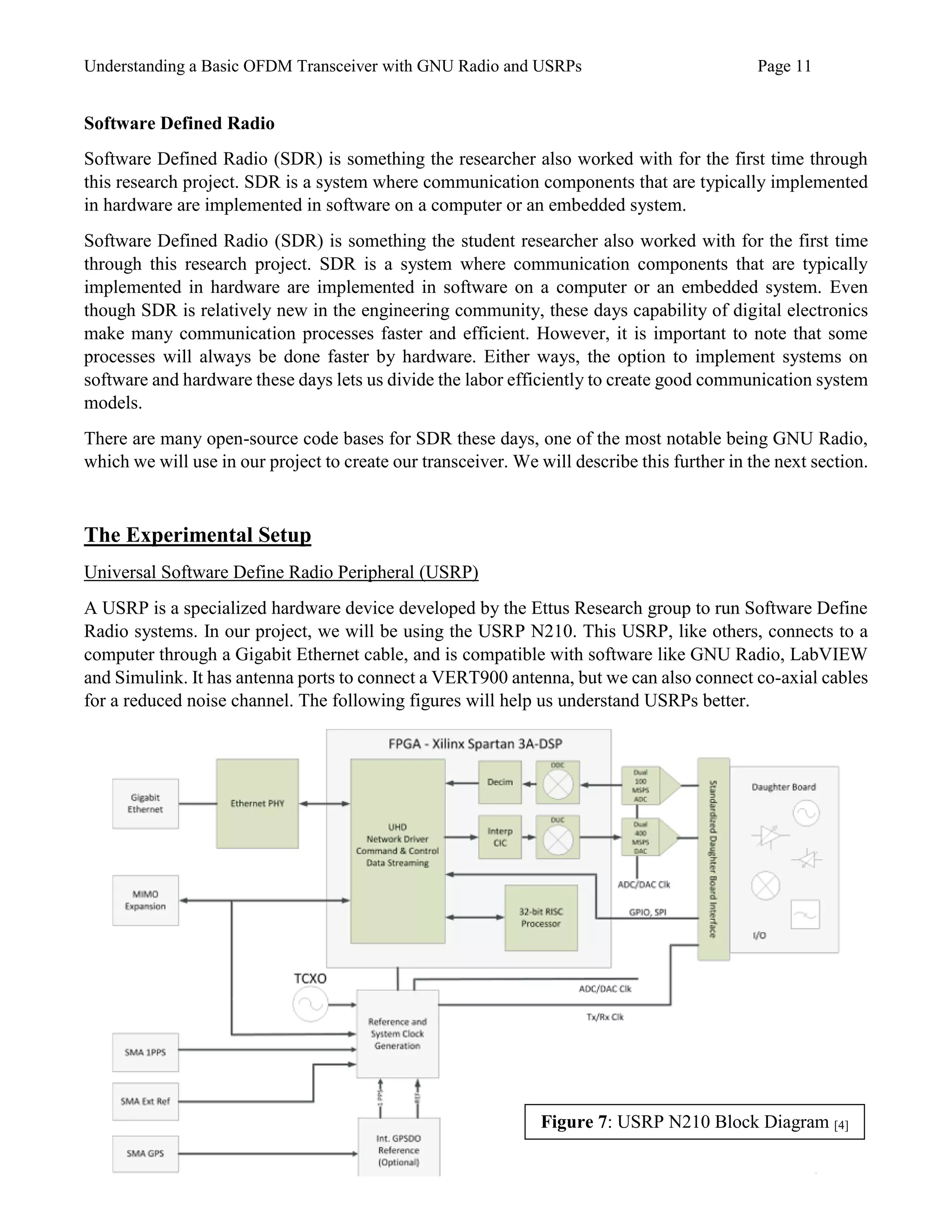 Understanding a Basic OFDM Transceiver with GNU Radio and USRPs Page 11
Software Defined Radio
Software Defined Radio (SDR) is something the researcher also worked with for the first time through
this research project. SDR is a system where communication components that are typically implemented
in hardware are implemented in software on a computer or an embedded system.
Software Defined Radio (SDR) is something the student researcher also worked with for the first time
through this research project. SDR is a system where communication components that are typically
implemented in hardware are implemented in software on a computer or an embedded system. Even
though SDR is relatively new in the engineering community, these days capability of digital electronics
make many communication processes faster and efficient. However, it is important to note that some
processes will always be done faster by hardware. Either ways, the option to implement systems on
software and hardware these days lets us divide the labor efficiently to create good communication system
models.
There are many open-source code bases for SDR these days, one of the most notable being GNU Radio,
which we will use in our project to create our transceiver. We will describe this further in the next section.
The Experimental Setup
Universal Software Define Radio Peripheral (USRP)
A USRP is a specialized hardware device developed by the Ettus Research group to run Software Define
Radio systems. In our project, we will be using the USRP N210. This USRP, like others, connects to a
computer through a Gigabit Ethernet cable, and is compatible with software like GNU Radio, LabVIEW
and Simulink. It has antenna ports to connect a VERT900 antenna, but we can also connect co-axial cables
for a reduced noise channel. The following figures will help us understand USRPs better.
Figure 7: USRP N210 Block Diagram [4]
 