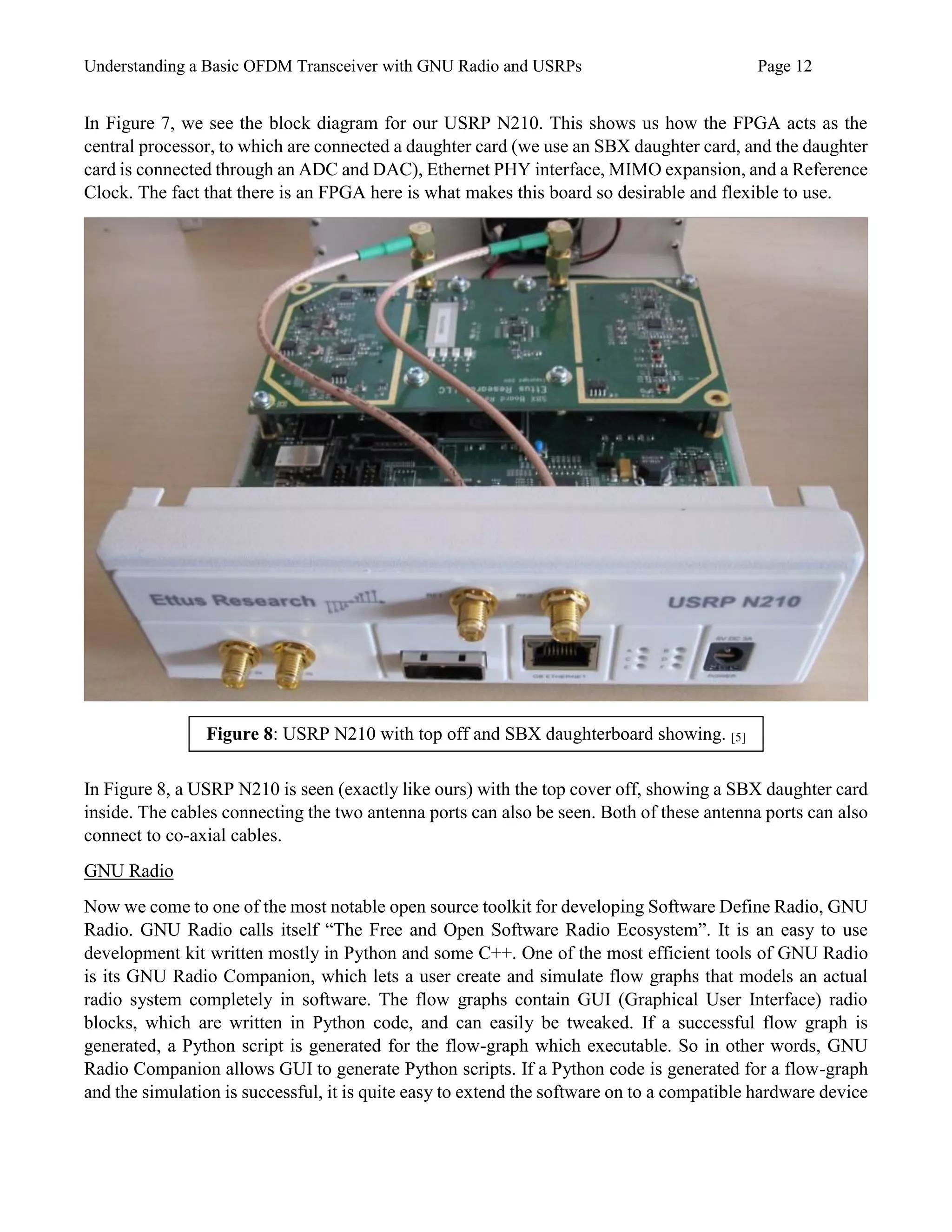 Understanding a Basic OFDM Transceiver with GNU Radio and USRPs Page 12
In Figure 7, we see the block diagram for our USRP N210. This shows us how the FPGA acts as the
central processor, to which are connected a daughter card (we use an SBX daughter card, and the daughter
card is connected through an ADC and DAC), Ethernet PHY interface, MIMO expansion, and a Reference
Clock. The fact that there is an FPGA here is what makes this board so desirable and flexible to use.
In Figure 8, a USRP N210 is seen (exactly like ours) with the top cover off, showing a SBX daughter card
inside. The cables connecting the two antenna ports can also be seen. Both of these antenna ports can also
connect to co-axial cables.
GNU Radio
Now we come to one of the most notable open source toolkit for developing Software Define Radio, GNU
Radio. GNU Radio calls itself “The Free and Open Software Radio Ecosystem”. It is an easy to use
development kit written mostly in Python and some C++. One of the most efficient tools of GNU Radio
is its GNU Radio Companion, which lets a user create and simulate flow graphs that models an actual
radio system completely in software. The flow graphs contain GUI (Graphical User Interface) radio
blocks, which are written in Python code, and can easily be tweaked. If a successful flow graph is
generated, a Python script is generated for the flow-graph which executable. So in other words, GNU
Radio Companion allows GUI to generate Python scripts. If a Python code is generated for a flow-graph
and the simulation is successful, it is quite easy to extend the software on to a compatible hardware device
Figure 8: USRP N210 with top off and SBX daughterboard showing. [5]
 