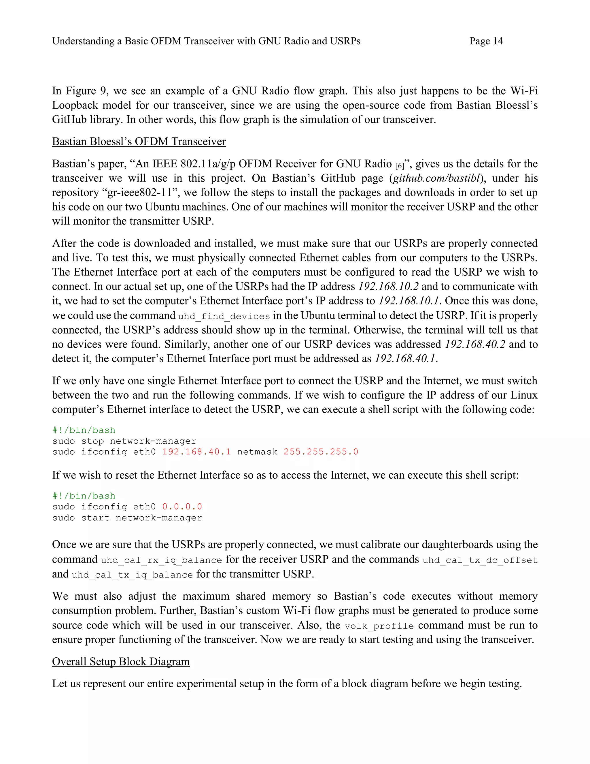 Understanding a Basic OFDM Transceiver with GNU Radio and USRPs Page 14
In Figure 9, we see an example of a GNU Radio flow graph. This also just happens to be the Wi-Fi
Loopback model for our transceiver, since we are using the open-source code from Bastian Bloessl’s
GitHub library. In other words, this flow graph is the simulation of our transceiver.
Bastian Bloessl’s OFDM Transceiver
Bastian’s paper, “An IEEE 802.11a/g/p OFDM Receiver for GNU Radio [6]”, gives us the details for the
transceiver we will use in this project. On Bastian’s GitHub page (github.com/bastibl), under his
repository “gr-ieee802-11”, we follow the steps to install the packages and downloads in order to set up
his code on our two Ubuntu machines. One of our machines will monitor the receiver USRP and the other
will monitor the transmitter USRP.
After the code is downloaded and installed, we must make sure that our USRPs are properly connected
and live. To test this, we must physically connected Ethernet cables from our computers to the USRPs.
The Ethernet Interface port at each of the computers must be configured to read the USRP we wish to
connect. In our actual set up, one of the USRPs had the IP address 192.168.10.2 and to communicate with
it, we had to set the computer’s Ethernet Interface port’s IP address to 192.168.10.1. Once this was done,
we could use the command uhd_find_devices in the Ubuntu terminal to detect the USRP. If it is properly
connected, the USRP’s address should show up in the terminal. Otherwise, the terminal will tell us that
no devices were found. Similarly, another one of our USRP devices was addressed 192.168.40.2 and to
detect it, the computer’s Ethernet Interface port must be addressed as 192.168.40.1.
If we only have one single Ethernet Interface port to connect the USRP and the Internet, we must switch
between the two and run the following commands. If we wish to configure the IP address of our Linux
computer’s Ethernet interface to detect the USRP, we can execute a shell script with the following code:
#!/bin/bash
sudo stop network-manager
sudo ifconfig eth0 192.168.40.1 netmask 255.255.255.0
If we wish to reset the Ethernet Interface so as to access the Internet, we can execute this shell script:
#!/bin/bash
sudo ifconfig eth0 0.0.0.0
sudo start network-manager
Once we are sure that the USRPs are properly connected, we must calibrate our daughterboards using the
command uhd_cal_rx_iq_balance for the receiver USRP and the commands uhd_cal_tx_dc_offset
and uhd_cal_tx_iq_balance for the transmitter USRP.
We must also adjust the maximum shared memory so Bastian’s code executes without memory
consumption problem. Further, Bastian’s custom Wi-Fi flow graphs must be generated to produce some
source code which will be used in our transceiver. Also, the volk_profile command must be run to
ensure proper functioning of the transceiver. Now we are ready to start testing and using the transceiver.
Overall Setup Block Diagram
Let us represent our entire experimental setup in the form of a block diagram before we begin testing.
 
