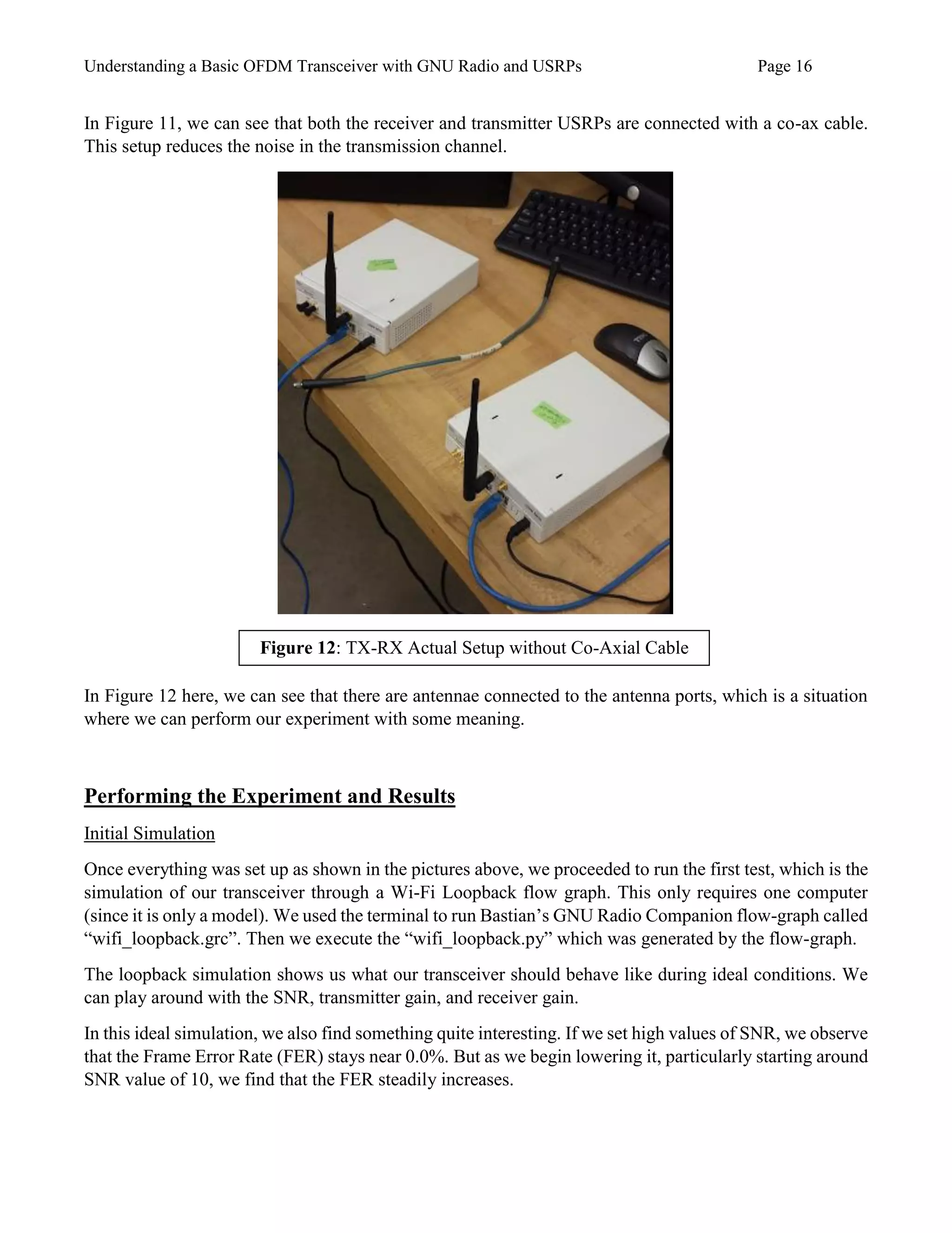 Understanding a Basic OFDM Transceiver with GNU Radio and USRPs Page 16
In Figure 11, we can see that both the receiver and transmitter USRPs are connected with a co-ax cable.
This setup reduces the noise in the transmission channel.
In Figure 12 here, we can see that there are antennae connected to the antenna ports, which is a situation
where we can perform our experiment with some meaning.
Performing the Experiment and Results
Initial Simulation
Once everything was set up as shown in the pictures above, we proceeded to run the first test, which is the
simulation of our transceiver through a Wi-Fi Loopback flow graph. This only requires one computer
(since it is only a model). We used the terminal to run Bastian’s GNU Radio Companion flow-graph called
“wifi_loopback.grc”. Then we execute the “wifi_loopback.py” which was generated by the flow-graph.
The loopback simulation shows us what our transceiver should behave like during ideal conditions. We
can play around with the SNR, transmitter gain, and receiver gain.
In this ideal simulation, we also find something quite interesting. If we set high values of SNR, we observe
that the Frame Error Rate (FER) stays near 0.0%. But as we begin lowering it, particularly starting around
SNR value of 10, we find that the FER steadily increases.
Figure 12: TX-RX Actual Setup without Co-Axial Cable
 