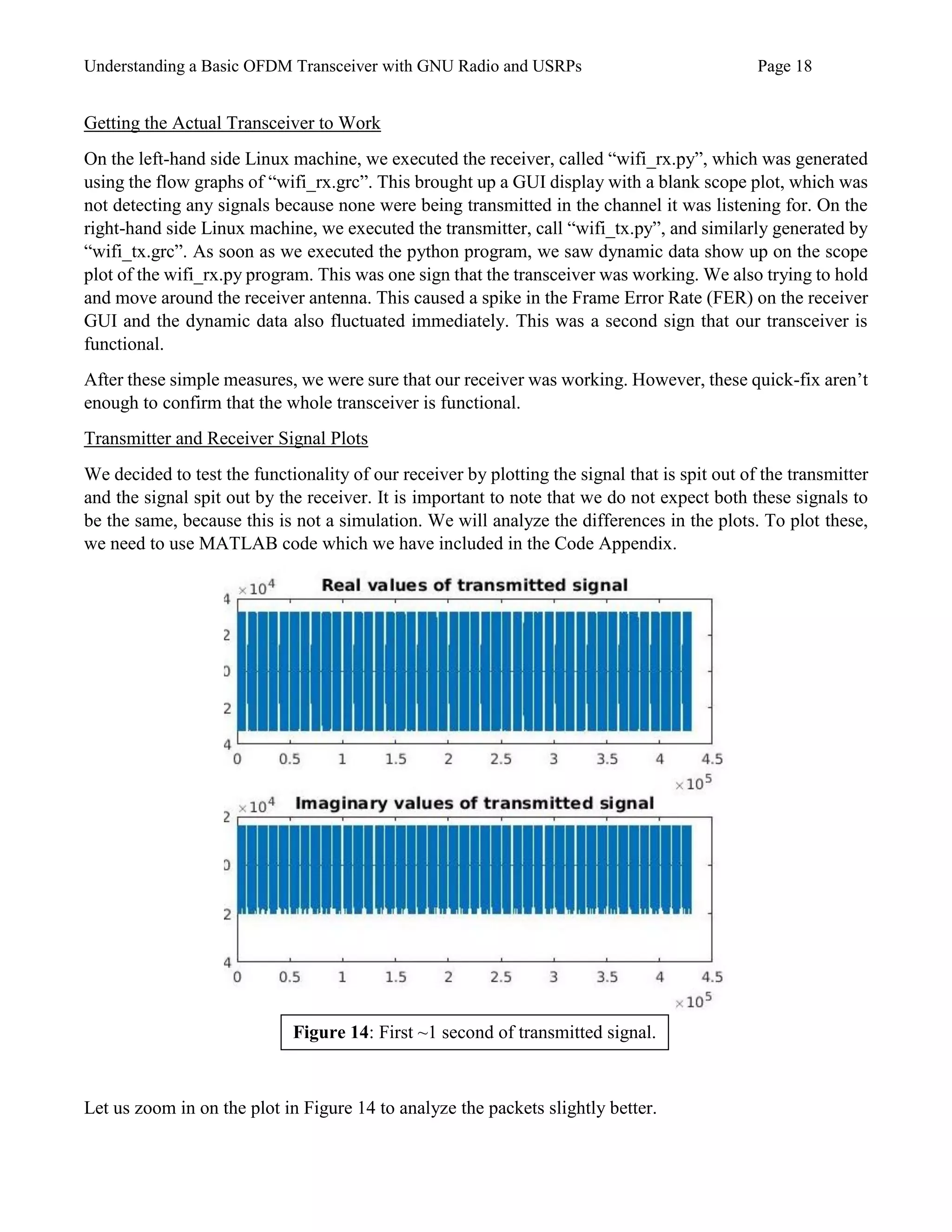 Understanding a Basic OFDM Transceiver with GNU Radio and USRPs Page 18
Getting the Actual Transceiver to Work
On the left-hand side Linux machine, we executed the receiver, called “wifi_rx.py”, which was generated
using the flow graphs of “wifi_rx.grc”. This brought up a GUI display with a blank scope plot, which was
not detecting any signals because none were being transmitted in the channel it was listening for. On the
right-hand side Linux machine, we executed the transmitter, call “wifi_tx.py”, and similarly generated by
“wifi_tx.grc”. As soon as we executed the python program, we saw dynamic data show up on the scope
plot of the wifi_rx.py program. This was one sign that the transceiver was working. We also trying to hold
and move around the receiver antenna. This caused a spike in the Frame Error Rate (FER) on the receiver
GUI and the dynamic data also fluctuated immediately. This was a second sign that our transceiver is
functional.
After these simple measures, we were sure that our receiver was working. However, these quick-fix aren’t
enough to confirm that the whole transceiver is functional.
Transmitter and Receiver Signal Plots
We decided to test the functionality of our receiver by plotting the signal that is spit out of the transmitter
and the signal spit out by the receiver. It is important to note that we do not expect both these signals to
be the same, because this is not a simulation. We will analyze the differences in the plots. To plot these,
we need to use MATLAB code which we have included in the Code Appendix.
Let us zoom in on the plot in Figure 14 to analyze the packets slightly better.
Figure 14: First ~1 second of transmitted signal.
 