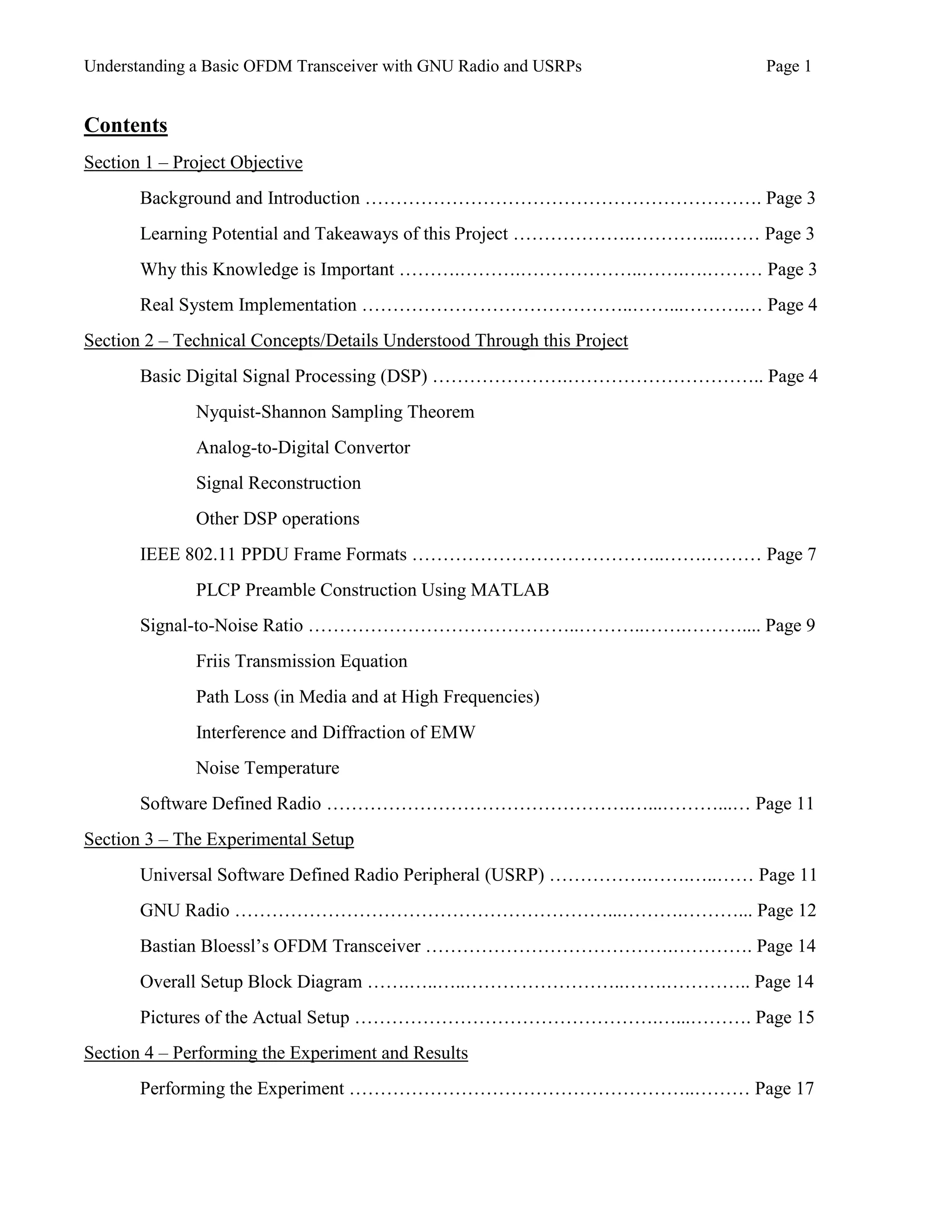 Understanding a Basic OFDM Transceiver with GNU Radio and USRPs Page 1
Contents
Section 1 – Project Objective
Background and Introduction ………………………………………………………. Page 3
Learning Potential and Takeaways of this Project ……………….…………....…… Page 3
Why this Knowledge is Important ……….……….………………..…….….……… Page 3
Real System Implementation ……………………………………..……...……….… Page 4
Section 2 – Technical Concepts/Details Understood Through this Project
Basic Digital Signal Processing (DSP) ………………….………………………….. Page 4
Nyquist-Shannon Sampling Theorem
Analog-to-Digital Convertor
Signal Reconstruction
Other DSP operations
IEEE 802.11 PPDU Frame Formats …………………………………..…….……… Page 7
PLCP Preamble Construction Using MATLAB
Signal-to-Noise Ratio ……………………………………..………..…….……….... Page 9
Friis Transmission Equation
Path Loss (in Media and at High Frequencies)
Interference and Diffraction of EMW
Noise Temperature
Software Defined Radio ………………………………………….…...………...… Page 11
Section 3 – The Experimental Setup
Universal Software Defined Radio Peripheral (USRP) …………….…….…..…… Page 11
GNU Radio ……………………………………………………...……….………... Page 12
Bastian Bloessl’s OFDM Transceiver ………………………………….…………. Page 14
Overall Setup Block Diagram …….…..…..……………………..…….………….. Page 14
Pictures of the Actual Setup ………………………………………….…...………. Page 15
Section 4 – Performing the Experiment and Results
Performing the Experiment ………………………………………………..……… Page 17
 