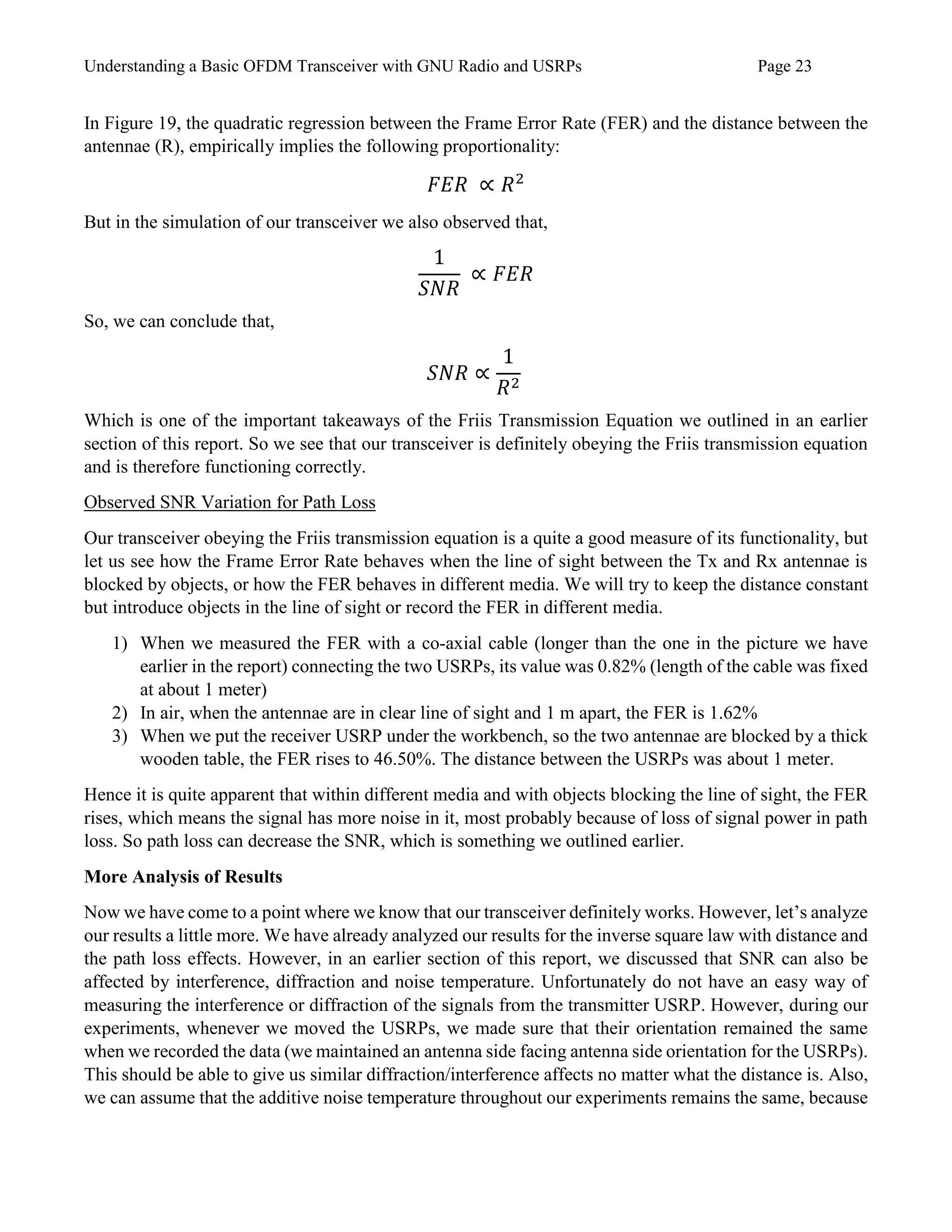 Understanding a Basic OFDM Transceiver with GNU Radio and USRPs Page 23
In Figure 19, the quadratic regression between the Frame Error Rate (FER) and the distance between the
antennae (R), empirically implies the following proportionality:
𝐹𝐸𝑅 ∝ 𝑅2
But in the simulation of our transceiver we also observed that,
1
𝑆𝑁𝑅
∝ 𝐹𝐸𝑅
So, we can conclude that,
𝑆𝑁𝑅 ∝
1
𝑅2
Which is one of the important takeaways of the Friis Transmission Equation we outlined in an earlier
section of this report. So we see that our transceiver is definitely obeying the Friis transmission equation
and is therefore functioning correctly.
Observed SNR Variation for Path Loss
Our transceiver obeying the Friis transmission equation is a quite a good measure of its functionality, but
let us see how the Frame Error Rate behaves when the line of sight between the Tx and Rx antennae is
blocked by objects, or how the FER behaves in different media. We will try to keep the distance constant
but introduce objects in the line of sight or record the FER in different media.
1) When we measured the FER with a co-axial cable (longer than the one in the picture we have
earlier in the report) connecting the two USRPs, its value was 0.82% (length of the cable was fixed
at about 1 meter)
2) In air, when the antennae are in clear line of sight and 1 m apart, the FER is 1.62%
3) When we put the receiver USRP under the workbench, so the two antennae are blocked by a thick
wooden table, the FER rises to 46.50%. The distance between the USRPs was about 1 meter.
Hence it is quite apparent that within different media and with objects blocking the line of sight, the FER
rises, which means the signal has more noise in it, most probably because of loss of signal power in path
loss. So path loss can decrease the SNR, which is something we outlined earlier.
More Analysis of Results
Now we have come to a point where we know that our transceiver definitely works. However, let’s analyze
our results a little more. We have already analyzed our results for the inverse square law with distance and
the path loss effects. However, in an earlier section of this report, we discussed that SNR can also be
affected by interference, diffraction and noise temperature. Unfortunately do not have an easy way of
measuring the interference or diffraction of the signals from the transmitter USRP. However, during our
experiments, whenever we moved the USRPs, we made sure that their orientation remained the same
when we recorded the data (we maintained an antenna side facing antenna side orientation for the USRPs).
This should be able to give us similar diffraction/interference affects no matter what the distance is. Also,
we can assume that the additive noise temperature throughout our experiments remains the same, because
 