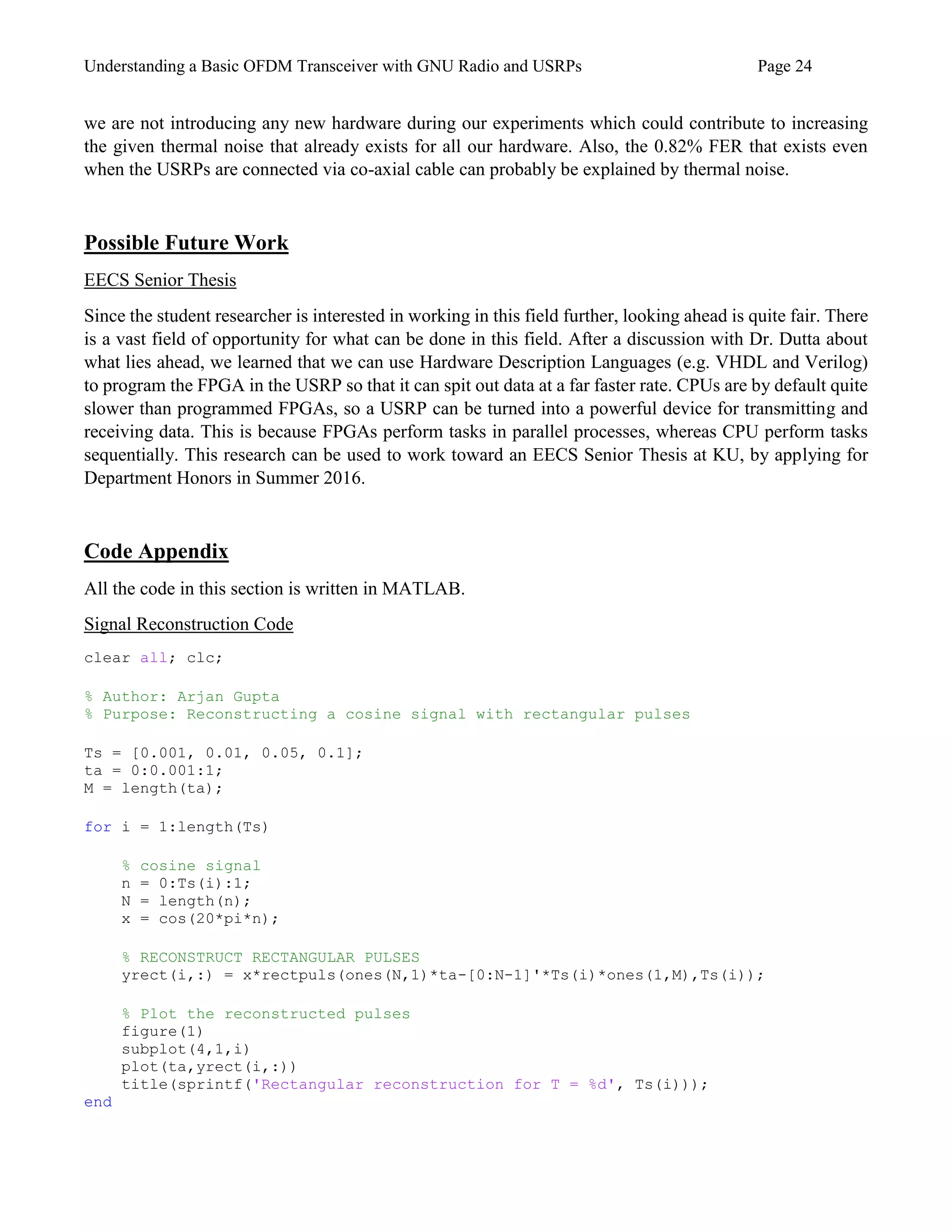 Understanding a Basic OFDM Transceiver with GNU Radio and USRPs Page 24
we are not introducing any new hardware during our experiments which could contribute to increasing
the given thermal noise that already exists for all our hardware. Also, the 0.82% FER that exists even
when the USRPs are connected via co-axial cable can probably be explained by thermal noise.
Possible Future Work
EECS Senior Thesis
Since the student researcher is interested in working in this field further, looking ahead is quite fair. There
is a vast field of opportunity for what can be done in this field. After a discussion with Dr. Dutta about
what lies ahead, we learned that we can use Hardware Description Languages (e.g. VHDL and Verilog)
to program the FPGA in the USRP so that it can spit out data at a far faster rate. CPUs are by default quite
slower than programmed FPGAs, so a USRP can be turned into a powerful device for transmitting and
receiving data. This is because FPGAs perform tasks in parallel processes, whereas CPU perform tasks
sequentially. This research can be used to work toward an EECS Senior Thesis at KU, by applying for
Department Honors in Summer 2016.
Code Appendix
All the code in this section is written in MATLAB.
Signal Reconstruction Code
clear all; clc;
% Author: Arjan Gupta
% Purpose: Reconstructing a cosine signal with rectangular pulses
Ts = [0.001, 0.01, 0.05, 0.1];
ta = 0:0.001:1;
M = length(ta);
for i = 1:length(Ts)
% cosine signal
n = 0:Ts(i):1;
N = length(n);
x = cos(20*pi*n);
% RECONSTRUCT RECTANGULAR PULSES
yrect(i,:) = x*rectpuls(ones(N,1)*ta-[0:N-1]'*Ts(i)*ones(1,M),Ts(i));
% Plot the reconstructed pulses
figure(1)
subplot(4,1,i)
plot(ta,yrect(i,:))
title(sprintf('Rectangular reconstruction for T = %d', Ts(i)));
end
 