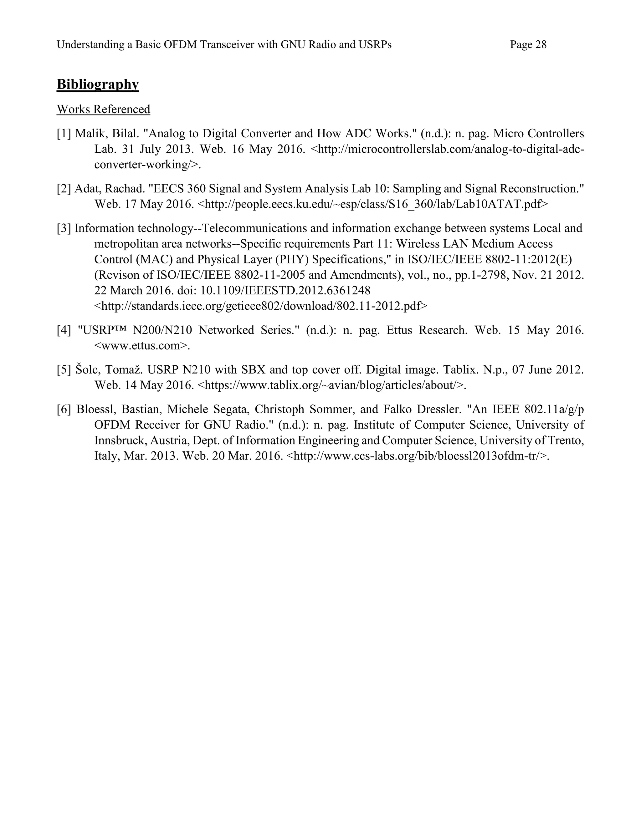 Understanding a Basic OFDM Transceiver with GNU Radio and USRPs Page 28
Bibliography
Works Referenced
[1] Malik, Bilal. "Analog to Digital Converter and How ADC Works." (n.d.): n. pag. Micro Controllers
Lab. 31 July 2013. Web. 16 May 2016. <http://microcontrollerslab.com/analog-to-digital-adc-
converter-working/>.
[2] Adat, Rachad. "EECS 360 Signal and System Analysis Lab 10: Sampling and Signal Reconstruction."
Web. 17 May 2016. <http://people.eecs.ku.edu/~esp/class/S16_360/lab/Lab10ATAT.pdf>
[3] Information technology--Telecommunications and information exchange between systems Local and
metropolitan area networks--Specific requirements Part 11: Wireless LAN Medium Access
Control (MAC) and Physical Layer (PHY) Specifications," in ISO/IEC/IEEE 8802-11:2012(E)
(Revison of ISO/IEC/IEEE 8802-11-2005 and Amendments), vol., no., pp.1-2798, Nov. 21 2012.
22 March 2016. doi: 10.1109/IEEESTD.2012.6361248
<http://standards.ieee.org/getieee802/download/802.11-2012.pdf>
[4] "USRP™ N200/N210 Networked Series." (n.d.): n. pag. Ettus Research. Web. 15 May 2016.
<www.ettus.com>.
[5] Šolc, Tomaž. USRP N210 with SBX and top cover off. Digital image. Tablix. N.p., 07 June 2012.
Web. 14 May 2016. <https://www.tablix.org/~avian/blog/articles/about/>.
[6] Bloessl, Bastian, Michele Segata, Christoph Sommer, and Falko Dressler. "An IEEE 802.11a/g/p
OFDM Receiver for GNU Radio." (n.d.): n. pag. Institute of Computer Science, University of
Innsbruck, Austria, Dept. of Information Engineering and Computer Science, University of Trento,
Italy, Mar. 2013. Web. 20 Mar. 2016. <http://www.ccs-labs.org/bib/bloessl2013ofdm-tr/>.
 