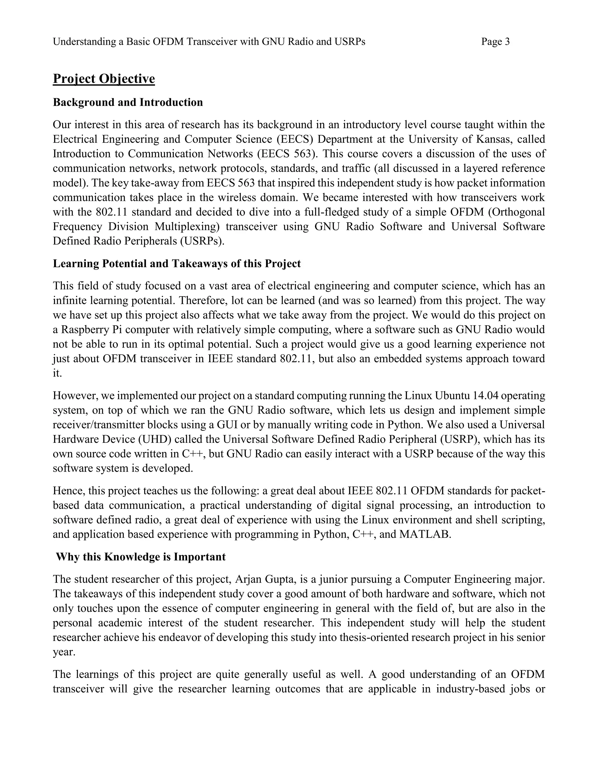 Understanding a Basic OFDM Transceiver with GNU Radio and USRPs Page 3
Project Objective
Background and Introduction
Our interest in this area of research has its background in an introductory level course taught within the
Electrical Engineering and Computer Science (EECS) Department at the University of Kansas, called
Introduction to Communication Networks (EECS 563). This course covers a discussion of the uses of
communication networks, network protocols, standards, and traffic (all discussed in a layered reference
model). The key take-away from EECS 563 that inspired this independent study is how packet information
communication takes place in the wireless domain. We became interested with how transceivers work
with the 802.11 standard and decided to dive into a full-fledged study of a simple OFDM (Orthogonal
Frequency Division Multiplexing) transceiver using GNU Radio Software and Universal Software
Defined Radio Peripherals (USRPs).
Learning Potential and Takeaways of this Project
This field of study focused on a vast area of electrical engineering and computer science, which has an
infinite learning potential. Therefore, lot can be learned (and was so learned) from this project. The way
we have set up this project also affects what we take away from the project. We would do this project on
a Raspberry Pi computer with relatively simple computing, where a software such as GNU Radio would
not be able to run in its optimal potential. Such a project would give us a good learning experience not
just about OFDM transceiver in IEEE standard 802.11, but also an embedded systems approach toward
it.
However, we implemented our project on a standard computing running the Linux Ubuntu 14.04 operating
system, on top of which we ran the GNU Radio software, which lets us design and implement simple
receiver/transmitter blocks using a GUI or by manually writing code in Python. We also used a Universal
Hardware Device (UHD) called the Universal Software Defined Radio Peripheral (USRP), which has its
own source code written in C++, but GNU Radio can easily interact with a USRP because of the way this
software system is developed.
Hence, this project teaches us the following: a great deal about IEEE 802.11 OFDM standards for packet-
based data communication, a practical understanding of digital signal processing, an introduction to
software defined radio, a great deal of experience with using the Linux environment and shell scripting,
and application based experience with programming in Python, C++, and MATLAB.
Why this Knowledge is Important
The student researcher of this project, Arjan Gupta, is a junior pursuing a Computer Engineering major.
The takeaways of this independent study cover a good amount of both hardware and software, which not
only touches upon the essence of computer engineering in general with the field of, but are also in the
personal academic interest of the student researcher. This independent study will help the student
researcher achieve his endeavor of developing this study into thesis-oriented research project in his senior
year.
The learnings of this project are quite generally useful as well. A good understanding of an OFDM
transceiver will give the researcher learning outcomes that are applicable in industry-based jobs or
 