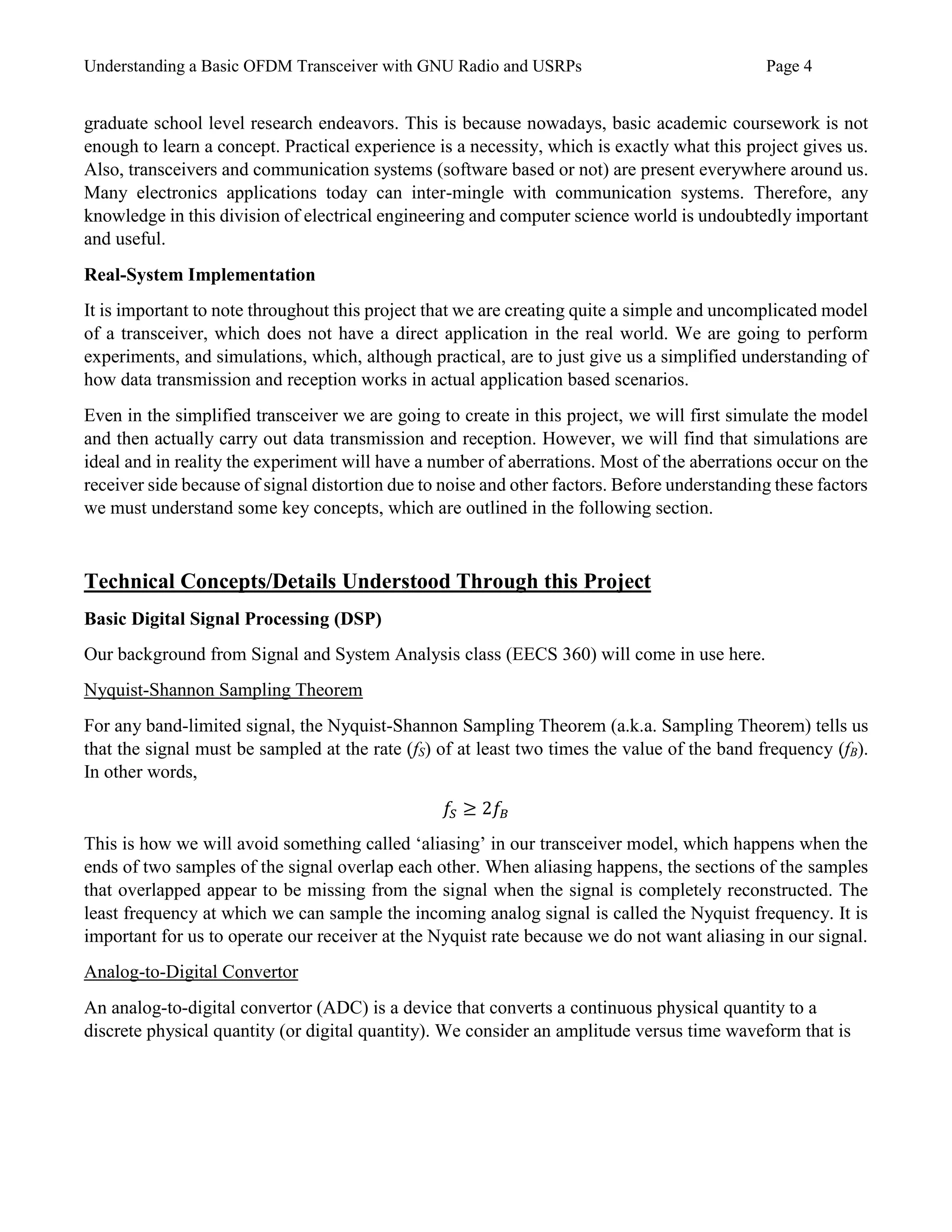Understanding a Basic OFDM Transceiver with GNU Radio and USRPs Page 4
graduate school level research endeavors. This is because nowadays, basic academic coursework is not
enough to learn a concept. Practical experience is a necessity, which is exactly what this project gives us.
Also, transceivers and communication systems (software based or not) are present everywhere around us.
Many electronics applications today can inter-mingle with communication systems. Therefore, any
knowledge in this division of electrical engineering and computer science world is undoubtedly important
and useful.
Real-System Implementation
It is important to note throughout this project that we are creating quite a simple and uncomplicated model
of a transceiver, which does not have a direct application in the real world. We are going to perform
experiments, and simulations, which, although practical, are to just give us a simplified understanding of
how data transmission and reception works in actual application based scenarios.
Even in the simplified transceiver we are going to create in this project, we will first simulate the model
and then actually carry out data transmission and reception. However, we will find that simulations are
ideal and in reality the experiment will have a number of aberrations. Most of the aberrations occur on the
receiver side because of signal distortion due to noise and other factors. Before understanding these factors
we must understand some key concepts, which are outlined in the following section.
Technical Concepts/Details Understood Through this Project
Basic Digital Signal Processing (DSP)
Our background from Signal and System Analysis class (EECS 360) will come in use here.
Nyquist-Shannon Sampling Theorem
For any band-limited signal, the Nyquist-Shannon Sampling Theorem (a.k.a. Sampling Theorem) tells us
that the signal must be sampled at the rate (fS) of at least two times the value of the band frequency (fB).
In other words,
𝑓𝑆 ≥ 2𝑓𝐵
This is how we will avoid something called ‘aliasing’ in our transceiver model, which happens when the
ends of two samples of the signal overlap each other. When aliasing happens, the sections of the samples
that overlapped appear to be missing from the signal when the signal is completely reconstructed. The
least frequency at which we can sample the incoming analog signal is called the Nyquist frequency. It is
important for us to operate our receiver at the Nyquist rate because we do not want aliasing in our signal.
Analog-to-Digital Convertor
An analog-to-digital convertor (ADC) is a device that converts a continuous physical quantity to a
discrete physical quantity (or digital quantity). We consider an amplitude versus time waveform that is
 
