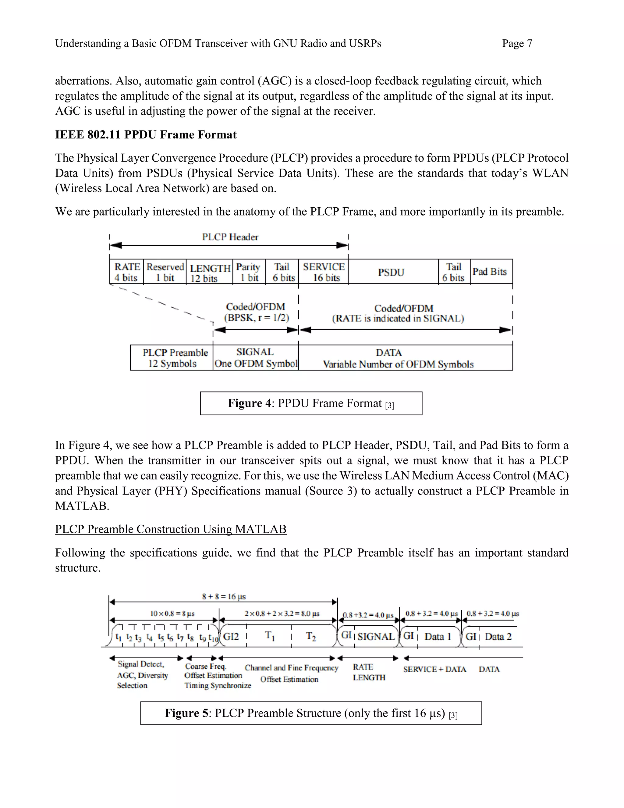 Understanding a Basic OFDM Transceiver with GNU Radio and USRPs Page 7
aberrations. Also, automatic gain control (AGC) is a closed-loop feedback regulating circuit, which
regulates the amplitude of the signal at its output, regardless of the amplitude of the signal at its input.
AGC is useful in adjusting the power of the signal at the receiver.
IEEE 802.11 PPDU Frame Format
The Physical Layer Convergence Procedure (PLCP) provides a procedure to form PPDUs (PLCP Protocol
Data Units) from PSDUs (Physical Service Data Units). These are the standards that today’s WLAN
(Wireless Local Area Network) are based on.
We are particularly interested in the anatomy of the PLCP Frame, and more importantly in its preamble.
In Figure 4, we see how a PLCP Preamble is added to PLCP Header, PSDU, Tail, and Pad Bits to form a
PPDU. When the transmitter in our transceiver spits out a signal, we must know that it has a PLCP
preamble that we can easily recognize. For this, we use the Wireless LAN Medium Access Control (MAC)
and Physical Layer (PHY) Specifications manual (Source 3) to actually construct a PLCP Preamble in
MATLAB.
PLCP Preamble Construction Using MATLAB
Following the specifications guide, we find that the PLCP Preamble itself has an important standard
structure.
Figure 4: PPDU Frame Format [3]
Figure 5: PLCP Preamble Structure (only the first 16 µs) [3]
 
