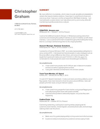 Christopher
Graham
11404 ForestKnoll Circle,Fishers,
IN 46037
(317) 750 3623
ccgraham@bsu.edu
http://www.chrisgraham.daportf olio.com
SUMMARY
My main skills lie in mycreativity, which make me quite versatile and adaptable to
careers that require creative solutions.I have been in juried fine art shows and
one co-op show.I have won one fine art award from Ball State University. I am
now looking for a career where I can help others and my community,while still
maintaining myprofessional artas a side job.
EXPERIENCE
ICQA/PICK, Amazon.com
Whitestown,IN — October 7, 2015 to Present
I work at the fulfillmentcenter for Amazon in Whitestown picking orders from
customers and checking the qualityof inventory to see if it matches up with virtual
inventory. I use a scanner to find items located throughoutthe building then bring
them to a conveyor belt that brings them to the shipping facilities.
Account Manager, Business Evolutions
Indianapolis,IN — May 4, 2015 to October 3, 2015
I worked for a Fortune 500 client, AT&T, as a sales representative selling their U-
verse services BTC. I interviewed and trained people on sales strategies such as
the jones effect, using indifference,fear of loss,and sense ofurgency. Also
taught the 8 greatwork habits and used F.O.R.D.S. to fill in the gaps of a
conversation to make people who were more introverted gain confidence.
Accomplishments
● I have saved many people over $1,000 per year in telecommunication
services as well as upgrading their services.
● I was given interviews and learned to hire and train people.
Track Team Member, K1 Speed
Fishers,IN — January 2015 to May 3, 2015
I’m part of K1 Speed’s track team.I make sure racers are driving safely by use of
flag signals.Ihave been trained to check tire pressures and fill tires.I also call
people up for their races using an intercom system.
Accomplishments
● I have saved many people from bad crashes using proper flagging and
manuallyslowing them down with speed controller.
● I learned to find problems before theyhappen,not justas they start
happening.
Cashier/Cook, Yats
Noblesville,IN — October 2013 to Present
Cashiering,bartending,cooking food,washing dishes,played guitar for
customers,took inventory, closed register,answered phone calls,and took large
catering orders over the phone.
Accomplishments
● Made use of my guitar playing ability to bring custom ers to the business.
 Customer wrote an email aboutmy customer service saying Imade
 