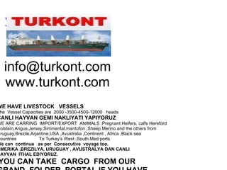 www.turkont.com     [email_address] www.turkont.com   WE HAVE LIVESTOCK   VESSELS   The  Vessel Capacities are  2000 -3500-4500-12000   heads CANLI HAYVAN GEMI NAKLIYATI YAPIYORUZ WE ARE CARRING  IMPORT/EXPORT  ANIMALS ;Pregnant Heifers, calfs Hereford Holstein,Angus,Jersey,Simmental,mantofon ,Sheep Merino and the others from Uruguay,Brezile,Arjantine,USA ,Avustralia ,Continent , Africa ,Black sea Countries                  To Turkey's West ,South Med ports We can  continue   as per  Consecutive  voyage too. AMERIKA ,BREZILYA, URUGUAY , AVUSTRALYA DAN CANLI  HAYVAN  ITHAL EDIYORUZ.   YOU CAN TAKE  CARGO  FROM OUR GRAND  FOLDER  PORTAL IF YOU HAVE  LIVESTOCK  VESSEL      Dont Hesitate to contact : http://www.turkont.com E-mail: info@turkont.com  Phones: 902165674420  Mob.905327653318  Skype:turkont Capt Ismet Ates TURKONT  LIVESTOCK   SHIPPING AND  TR.INC 