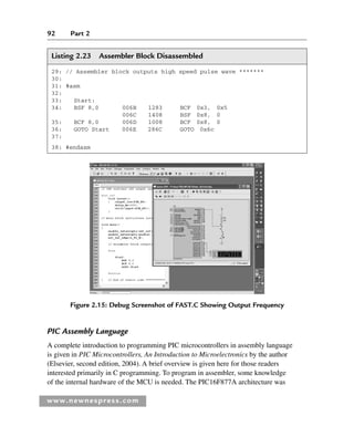 92 Part 2
www.newnespress.com
Listing 2.23 Assembler Block Disassembled
29: // Assembler block outputs high speed pulse wave *******
30:
31: #asm
32:
33: Start:
34: BSF 8,0 006B 1283 BCF 0x3, 0x5
006C 1408 BSF 0x8, 0
35: BCF 8,0 006D 1008 BCF 0x8, 0
36: GOTO Start 006E 286C GOTO 0x6c
37:
38: #endasm
Figure 2.15: Debug Screenshot of FAST.C Showing Output Frequency
PIC Assembly Language
A complete introduction to programming PIC microcontrollers in assembly language
is given in PIC Microcontrollers, An Introduction to Microelectronics by the author
(Elsevier, second edition, 2004). A brief overview is given here for those readers
interested primarily in C programming. To program in assembler, some knowledge
of the internal hardware of the MCU is needed. The PIC16F877A architecture was
Ch02-H8960.indd 92
Ch02-H8960.indd 92 6/10/2008 5:10:50 PM
6/10/2008 5:10:50 PM
 