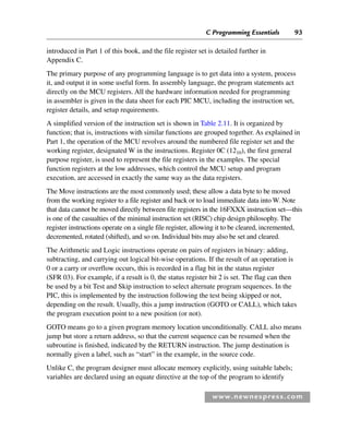 C Programming Essentials 93
www.newnespress.com
introduced in Part 1 of this book, and the file register set is detailed further in
Appendix C.
The primary purpose of any programming language is to get data into a system, process
it, and output it in some useful form. In assembly language, the program statements act
directly on the MCU registers. All the hardware information needed for programming
in assembler is given in the data sheet for each PIC MCU, including the instruction set,
register details, and setup requirements.
A simplified version of the instruction set is shown in Table 2.11. It is organized by
function; that is, instructions with similar functions are grouped together. As explained in
Part 1, the operation of the MCU revolves around the numbered file register set and the
working register, designated W in the instructions. Register 0C (1210), the first general
purpose register, is used to represent the file registers in the examples. The special
function registers at the low addresses, which control the MCU setup and program
execution, are accessed in exactly the same way as the data registers.
The Move instructions are the most commonly used; these allow a data byte to be moved
from the working register to a file register and back or to load immediate data into W. Note
that data cannot be moved directly between file registers in the 16FXXX instruction set—this
is one of the casualties of the minimal instruction set (RISC) chip design philosophy. The
register instructions operate on a single file register, allowing it to be cleared, incremented,
decremented, rotated (shifted), and so on. Individual bits may also be set and cleared.
The Arithmetic and Logic instructions operate on pairs of registers in binary: adding,
subtracting, and carrying out logical bit-wise operations. If the result of an operation is
0 or a carry or overflow occurs, this is recorded in a flag bit in the status register
(SFR 03). For example, if a result is 0, the status register bit 2 is set. The flag can then
be used by a bit Test and Skip instruction to select alternate program sequences. In the
PIC, this is implemented by the instruction following the test being skipped or not,
depending on the result. Usually, this a jump instruction (GOTO or CALL), which takes
the program execution point to a new position (or not).
GOTO means go to a given program memory location unconditionally. CALL also means
jump but store a return address, so that the current sequence can be resumed when the
subroutine is finished, indicated by the RETURN instruction. The jump destination is
normally given a label, such as “start” in the example, in the source code.
Unlike C, the program designer must allocate memory explicitly, using suitable labels;
variables are declared using an equate directive at the top of the program to identify
Ch02-H8960.indd 93
Ch02-H8960.indd 93 6/10/2008 5:10:50 PM
6/10/2008 5:10:50 PM
 