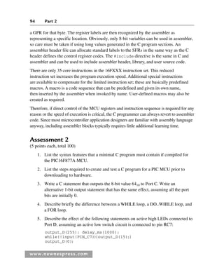 94 Part 2
a GPR for that byte. The register labels are then recognized by the assembler as
representing a specific location. Obviously, only 8-bit variables can be used in assembler,
so care must be taken if using long values generated in the C program sections. An
assembler header file can allocate standard labels to the SFRs in the same way as the C
header defines the control register codes. The #include directive is the same in C and
assembler and can be used to include assembler header, library, and user source code.
There are only 35 core instructions in the 16FXXX instruction set. This reduced
instruction set increases the program execution speed. Additional special instructions
are available to compensate for the limited instruction set; these are basically predefined
macros. A macro is a code sequence that can be predefined and given its own name,
then inserted by the assembler when invoked by name. User-defined macros may also be
created as required.
Therefore, if direct control of the MCU registers and instruction sequence is required for any
reason or the speed of execution is critical, the C programmer can always revert to assembler
code. Since most microcontroller application designers are familiar with assembly language
anyway, including assembler blocks typically requires little additional learning time.
Assessment 2
(5 points each, total 100)
1. List the syntax features that a minimal C program must contain if compiled for
the PIC16F877A MCU.
2. List the steps required to create and test a C program for a PIC MCU prior to
downloading to hardware.
3. Write a C statement that outputs the 8-bit value 6410 to Port C. Write an
alternative 1-bit output statement that has the same effect, assuming all the port
bits are initially 0.
4. Describe briefly the difference between a WHILE loop, a DO..WHILE loop, and
a FOR loop.
5. Describe the effect of the following statements on active high LEDs connected to
Port D, assuming an active low switch circuit is connected to pin RC7:
output_D(255); delay_ms(1000);
while(!input(PIN_C7))
{output_D(15);}
output_D(0);
www.newnespress.com
Ch02-H8960.indd 94
Ch02-H8960.indd 94 6/10/2008 5:10:50 PM
6/10/2008 5:10:50 PM
 