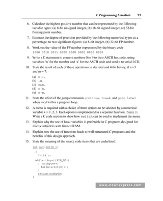 C Programming Essentials 95
www.newnespress.com
6. Calculate the highest positive number that can be represented by the following
variable types: (a) 8-bit unsigned integer, (b) 16-bit signed integer, (c) 32-bit
floating point number.
7. Estimate the degree of precision provided by the following numerical types as a
percentage, to two significant figures: (a) 8-bit integer, (b) 32-bit FP number.
8. Work out the value of the FP number represented by the binary code
1000 0010 0011 0000 0000 0000 0000 0000
9. Write a C statement to convert numbers 0 to 9 to their ASCII hex code, using
variables ‘n’ for the number and ‘a’ for the ASCII code and send it to serial LCD.
10. State the result of each of these operations in decimal and 4-bit binary, if n=5
and m7:
(a) n++.
(b) ˜m.
(c) nm.
(d) n|m.
(e) n^m.
11. State the effect of the jump commands continue, break, and goto label
when used within a program loop.
12. A menu is required with a choice of three options to be selected by a numerical
variable x1, 2, 3. Each option is implemented in a separate function, funx().
Write a C code section to show how switch can be used to implement the menu.
13. Explain why the use of local variables is preferable in C programs designed for
microcontrollers with limited RAM.
14. Explain how the use of functions leads to well-structured C programs and the
benefits of this design approach.
15. State the meaning of the source code items that are underlined:
int out(int16 t)
{
int16 n;
while (input(PIN_D0))
{ outbyte++;
for(n=1;nt;n++);
}
return outbyte;
}
Ch02-H8960.indd 95
Ch02-H8960.indd 95 6/10/2008 5:10:50 PM
6/10/2008 5:10:50 PM
 