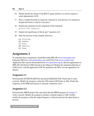 96 Part 2
www.newnespress.com
16. Outline briefly the format of the RS232 signal and how it is used to operate a
serial alphanumeric LCD.
17. Draw a simple flowchart to represent a function to scan the keys of a numerical
keypad and return a code for a key press.
18. Explain the meaning of each component of the statement
printf(%d,anum[n]);
19. Explain the significance of the  and * operators in C.
20. State the function of the compiler directives:
(a) #include.
(b) #define.
(c) #use.
(d) #device.
(e) #asm.
Assignments 2
To undertake these assignments, install Microchip MPLAB (www.microchip.com),
Labcenter ISIS Lite (www.proteuslite.com), and CCS C Lite (www.ccsinfo.com).
Application files may be downloaded from www.picmicros.org.uk. Run the applications in
MPLAB with Proteus VSM selected as the debug tool. Display the animated schematic in
VSM viewer, with the application COF file attached to the MCU (see the appendices for
details).
Assignment 2.1
Download the OUTBYTE.DSN file and attach ENDLESS.COF. Check that it works
correctly. Modify the program so that the LED output LSB flashes at 4Hz. Predict the
frequency of the MSB and measure it using the simulation clock.
Assignment 2.2
Download the SIREN project files and check that the SIREN program in Listing 2.7
works correctly. Modify the program to produce a default output at 1kHz. Further
modify the program so that the output frequency is halved each time the input button is
pressed.
www.newnespress.com
Ch02-H8960.indd 96
Ch02-H8960.indd 96 6/10/2008 5:10:50 PM
6/10/2008 5:10:50 PM
 