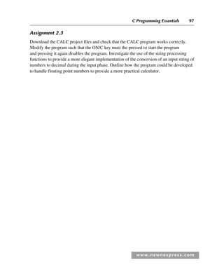 C Programming Essentials 97
www.newnespress.com
Assignment 2.3
Download the CALC project files and check that the CALC program works correctly.
Modify the program such that the ON/C key must the pressed to start the program
and pressing it again disables the program. Investigate the use of the string processing
functions to provide a more elegant implementation of the conversion of an input string of
numbers to decimal during the input phase. Outline how the program could be developed
to handle floating point numbers to provide a more practical calculator.
Ch02-H8960.indd 97
Ch02-H8960.indd 97 6/10/2008 5:10:51 PM
6/10/2008 5:10:51 PM
 