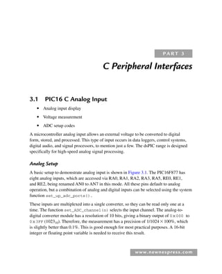 www.newnespress.com
C Peripheral Interfaces
3.1 PIC16 C Analog Input
● Analog input display
● Voltage measurement
● ADC setup codes
A microcontroller analog input allows an external voltage to be converted to digital
form, stored, and processed. This type of input occurs in data loggers, control systems,
digital audio, and signal processors, to mention just a few. The dsPIC range is designed
specifically for high-speed analog signal processing.
Analog Setup
A basic setup to demonstrate analog input is shown in Figure 3.1. The PIC16F877 has
eight analog inputs, which are accessed via RA0, RA1, RA2, RA3, RA5, RE0, RE1,
and RE2, being renamed AN0 to AN7 in this mode. All these pins default to analog
operation, but a combination of analog and digital inputs can be selected using the system
function set_up_adc_ports().
These inputs are multiplexed into a single converter, so they can be read only one at a
time. The function set_ADC_channel(n) selects the input channel. The analog-to-
digital converter module has a resolution of 10 bits, giving a binary output of 0x000 to
0x3FF (102310). Therefore, the measurement has a precision of 1/1024100%, which
is slightly better than 0.1%. This is good enough for most practical purposes. A 16-bit
integer or floating point variable is needed to receive this result.
P A R T 3
Ch03-H8960.indd 99
Ch03-H8960.indd 99 6/10/2008 5:07:25 PM
6/10/2008 5:07:25 PM
 
