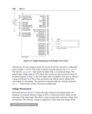 100 Part 3
www.newnespress.com
Alternatively, the low-resolution mode can be used if an 8-bit conversion is sufficiently
precise (output  0–255). This mode is selected using the directive #device ADC=8.
The function read_ADC() then returns the input value as an unsigned integer. The
default input voltage range is 0–5V, which does not give an exact conversion factor. In
the demo program, Listing 3.1, the 8-bit input value is divided by 32 to give an arbitrary
voltage level from 0 to 8. This is then converted to the ASCII code by adding 0x30
and sending it to the display. The operation is repeated endlessly, using the statement
for(;;), which means execute a for loop unconditionally.
Voltage Measurement
The circuit shown in Figure 3.2 allows the input voltage at each analog input to be
displayed. An external reference voltage (2.56V) is connected to RA3, which sets the
maximum of the input range. This allows a more accurate and convenient scaling of the
measurement. The reference voltage is supplied by a zener diode and voltage divider
RB0/INT
13
RV1
1k
33
34
35
36
37
38
39
40
15
16
17
18
23
24
25
26
19
20
21
22
27
28
29
30
RA0/AN0
RB1
RB2
RB3/PGM
RB4
RB5
RB6/PGC
RB7/PGD
RC0/T1OSO/T1CKl
RC1/T1OSI/CCP2
RC2/CCP1
RC3/SCK/SCL
RC4/SDI/SDA
RC5/SDO
RC6/TX/CK
RC7/RX/DT
RD0/PSP0
RD1/PSP1
RD2/PSP2
RD3/PSP3
RD4/PSP4
RD5/PSP5
RD6/PSP6
RD7/PSP7
RA1/AN1
RA2/AN2/VREF
RA3/AN3/VREF
RA4/T0CKI
RA5/AN4/SS
RE0/AN5/RD
RE1/AN6/WR
RE2/AN7/CS
PlC16F877
U1
OSC1/CLKIN
OSC2/CLKOUT
MCLR/Vpp/THV
14
1
2
3
4
5
6
7
8
9
10
LCD1
MILFORD-2X16-BKP
VDD
RXD
VSS
Figure 3.1: Single Analog Input and Display Test Circuit
Ch03-H8960.indd 100
Ch03-H8960.indd 100 6/10/2008 5:07:25 PM
6/10/2008 5:07:25 PM
 