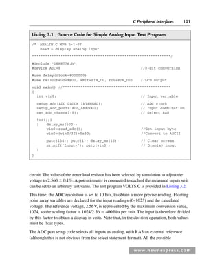 C Peripheral Interfaces 101
www.newnespress.com
circuit. The value of the zener load resistor has been selected by simulation to adjust the
voltage to 2.560  0.1%. A potentiometer is connected to each of the measured inputs so it
can be set to an arbitrary test value. The test program VOLTS.C is provided in Listing 3.2.
This time, the ADC resolution is set to 10 bits, to obtain a more precise reading. Floating
point array variables are declared for the input readings (0–1023) and the calculated
voltage. The reference voltage, 2.56V, is represented by the maximum conversion value,
1024, so the scaling factor is 1024/2.56  400 bits per volt. The input is therefore divided
by this factor to obtain a display in volts. Note that, in the division operation, both values
must be float types.
The ADC port setup code selects all inputs as analog, with RA3 an external reference
(although this is not obvious from the select statement format). All the possible
Listing 3.1 Source Code for Simple Analog Input Test Program
/* ANALIN.C MPB 5-1-07
Read  display analog input
***************************************************************/
#include 16F877A.h
#device ADC=8 //8-bit conversion
#use delay(clock=4000000)
#use rs232(baud=9600, xmit=PIN_D0, rcv=PIN_D1) //LCD output
void main() //*************************************************
{
int vin0; // Input variable
setup_adc(ADC_CLOCK_INTERNAL); // ADC clock
setup_adc_ports(ALL_ANALOG); // Input combination
set_adc_channel(0); // Select RA0
for(;;)
{ delay_ms(500);
vin0=read_adc(); //Get input byte
vin0=(vin0/32)+0x30; //Convert to ASCII
putc(254); putc(1); delay_ms(10); // Clear screen
printf(Input=); putc(vin0); // Display input
}
}
Ch03-H8960.indd 101
Ch03-H8960.indd 101 6/10/2008 5:07:25 PM
6/10/2008 5:07:25 PM
 