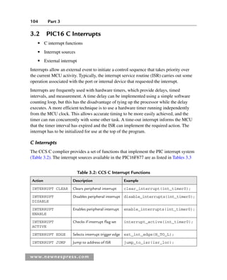 104 Part 3
www.newnespress.com
3.2 PIC16 C Interrupts
● C interrupt functions
● Interrupt sources
● External interrupt
Interrupts allow an external event to initiate a control sequence that takes priority over
the current MCU activity. Typically, the interrupt service routine (ISR) carries out some
operation associated with the port or internal device that requested the interrupt.
Interrupts are frequently used with hardware timers, which provide delays, timed
intervals, and measurement. A time delay can be implemented using a simple software
counting loop, but this has the disadvantage of tying up the processor while the delay
executes. A more efficient technique is to use a hardware timer running independently
from the MCU clock. This allows accurate timing to be more easily achieved, and the
timer can run concurrently with some other task. A time-out interrupt informs the MCU
that the timer interval has expired and the ISR can implement the required action. The
interrupt has to be initialized for use at the top of the program.
C Interrupts
The CCS C complier provides a set of functions that implement the PIC interrupt system
(Table 3.2). The interrupt sources available in the PIC16F877 are as listed in Tables 3.3
Table 3.2: CCS C Interrupt Functions
Action Description Example
INTERRUPT CLEAR Clears peripheral interrupt clear_interrupt(int_timer0);
INTERRUPT
DISABLE
Disables peripheral interrupt disable_interrupts(int_timer0);
INTERRUPT
ENABLE
Enables peripheral interrupt enable_interrupts(int_timer0);
INTERRUPT
ACTIVE
Checks if interrupt flag set interrupt_active(int_timer0);
INTERRUPT EDGE Selects interrupt trigger edge ext_int_edge(H_TO_L);
INTERRUPT JUMP Jump to address of ISR jump_to_isr(isr_loc);
Ch03-H8960.indd 104
Ch03-H8960.indd 104 6/10/2008 5:07:25 PM
6/10/2008 5:07:25 PM
 