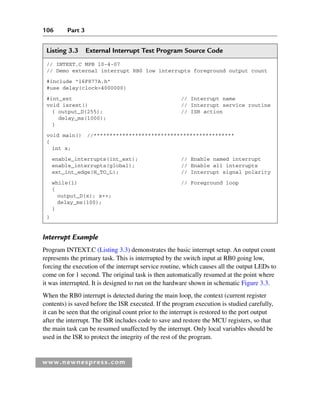 106 Part 3
www.newnespress.com
Interrupt Example
Program INTEXT.C (Listing 3.3) demonstrates the basic interrupt setup. An output count
represents the primary task. This is interrupted by the switch input at RB0 going low,
forcing the execution of the interrupt service routine, which causes all the output LEDs to
come on for 1 second. The original task is then automatically resumed at the point where
it was interrupted. It is designed to run on the hardware shown in schematic Figure 3.3.
When the RB0 interrupt is detected during the main loop, the context (current register
contents) is saved before the ISR executed. If the program execution is studied carefully,
it can be seen that the original count prior to the interrupt is restored to the port output
after the interrupt. The ISR includes code to save and restore the MCU registers, so that
the main task can be resumed unaffected by the interrupt. Only local variables should be
used in the ISR to protect the integrity of the rest of the program.
Listing 3.3 External Interrupt Test Program Source Code
// INTEXT.C MPB 10-4-07
// Demo external interrupt RB0 low interrupts foreground output count
#include 16F877A.h
#use delay(clock=4000000)
#int_ext // Interrupt name
void isrext() // Interrupt service routine
{ output_D(255); // ISR action
delay_ms(1000);
}
void main() //********************************************
{
int x;
enable_interrupts(int_ext); // Enable named interrupt
enable_interrupts(global); // Enable all interrupts
ext_int_edge(H_TO_L); // Interrupt signal polarity
while(1) // Foreground loop
{
output_D(x); x++;
delay_ms(100);
}
}
Ch03-H8960.indd 106
Ch03-H8960.indd 106 6/10/2008 5:07:26 PM
6/10/2008 5:07:26 PM
 